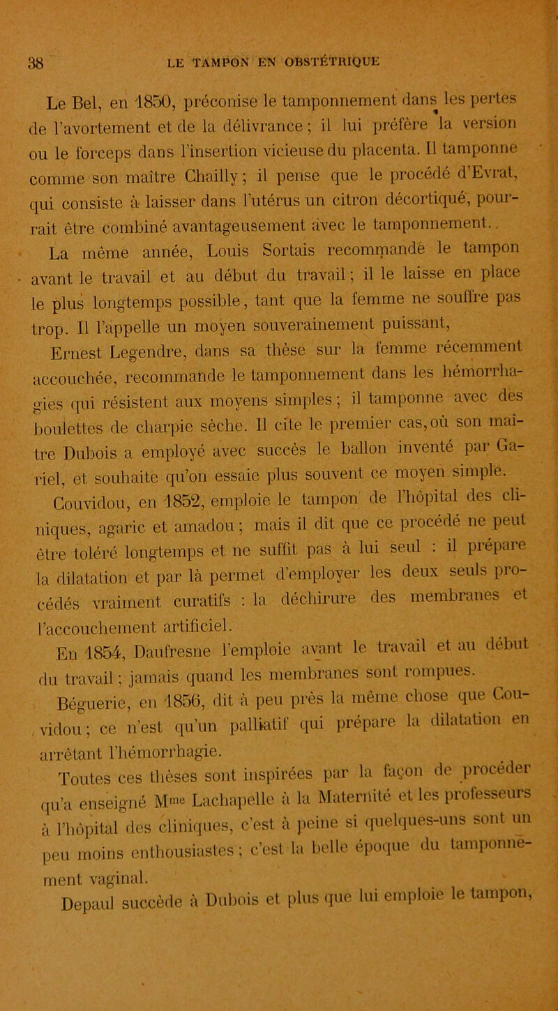 Le Bel, en 1850, préconisé le tamponnement dans les pertes de l’avortement et de la délivrance ; il lui préfère la version ou le forceps dans l’insertion vicieuse du placenta. Il tamponne comme son maître Chailly ; il pense que le procédé d’Evrat, qui consiste à laisser dans l’utérus un citron décortiqué, pour- rait être combiné avantageusement avec le tamponnement.. La même année, Louis Sortais recommandé le tampon avant le travail et au début du travail ; il le laisse en place le plus longtemps possible, tant que la femme ne soutire pas trop. Il l’appelle un moyen souverainement puissant, Ernest Legendre, dans sa thèse sur la femme récemment accouchée, recommande le tamponnement dans les hémorrha- gies (pii résistent aux moyens simples ; il tamponne avec des boulettes de charpie sèche. Il cite le premier cas, où son maî- tre Dubois a employé avec succès le ballon inventé par Ca- rtel, et souhaite qu’on essaie plus souvent ce moyen simple. Couvidou, en 1852, emploie le tampon de l’hôpital des cli- niques, agaric et amadou ; mais il dit que ce procédé ne peut être toléré longtemps et ne suffit pas à lui seul : il prépare la dilatation et par là permet d’employer les deux seuls pro- cédés vraiment curatifs : la déchirure des membranes et l’accouchement artificiel. En 1854, Daulresne l’emploie avant le travail et au début du travail ; jamais quand les membranes sont rompues. Béguerie, eu 1856, dit à peu près la même chose que Cou- vidou; ce n’est qu’un palliatif qui prépare la dilatation en arrêtant l’hémorrhagie. Toutes ces thèses sont inspirées par la façon de procéder qu’a enseigné M™ Lachapelle à la Maternité et les professeurs à l’hôpital des cliniques, c’est à peine si quelques-uns sont un peu moins enthousiastes ; c’est la belle époque du tamponne- ment vaginal. Depaul succède à Dubois et plus que lui emploie le tampon,