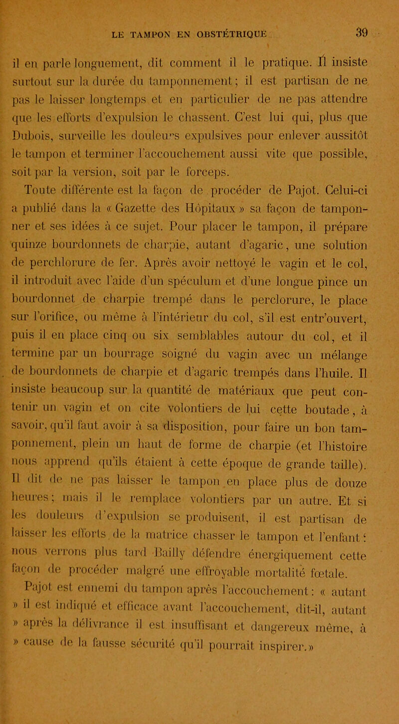 il en parle longuement, dit comment il le pratique. fl insiste surtout sur la durée du tamponnement; il est partisan de ne pas le laisser longtemps et en particulier de ne pas attendre que les efforts d’expulsion le chassent. C’est lui qui, plus que Dubois, surveille les douleurs éxpulsives pour enlever aussitôt le tampon et terminer l’accouchement aussi vite que possible, soit par la version, soit par le forceps. Toute différente est la façon de procéder de Pajot. Celui-ci a publié dans la « Gazette des Hôpitaux » sa façon de tampon- ner et ses idées à ce sujet. Pour placer le tampon, il prépare quinze bourdonnets de charpie, autant d’agaric, une solution de perchlorure de fer. Après avoir nettoyé le vagin et le col, il introduit avec l’aide d’un spéculum et d’une longue pince un bourdonnet de charpie trempé dans le perclorure, le place sur l’orifice, ou même à l’intérieur du col, s’il est entr'ouvert, puis il en place cinq ou six semblables autour du col, et il termine par un bourrage soigné du vagin avec un mélange de bourdonnets de charpie et d’agaric trempés dans l’huile. Il insiste beaucoup sur la quantité de matériaux que peut con- tenir un vagin et on cite volontiers de lui cette boutade, à savoir, qu’il faut avoir à sa disposition, pour faire un bon tam- ponnement, plein un haut de forme de charpie (et l’histoire nous apprend qu’ils étaient cà cette époque de grande taille). Il dit do ne pas laisser le tampon en place plus de douze heures ; mais il le remplace volontiers par un autre. Et si les douleurs d’expulsion se produisent, il est partisan de laisser les efforts de la matrice chasser le tampon et l’enfant î nous verrons plus tard Bailly défendre énergiquement cette façon de procéder malgré une effroyable mortalité fœtale. Pajot est ennemi du tampon après l'accouchement : « autant » il est indiqué et efficace avant l’accouchement, dit-il, autant » après la délivrance il est insuffisant et dangereux même, à » cause de la fausse sécurité qu’il pourrait inspirer.»