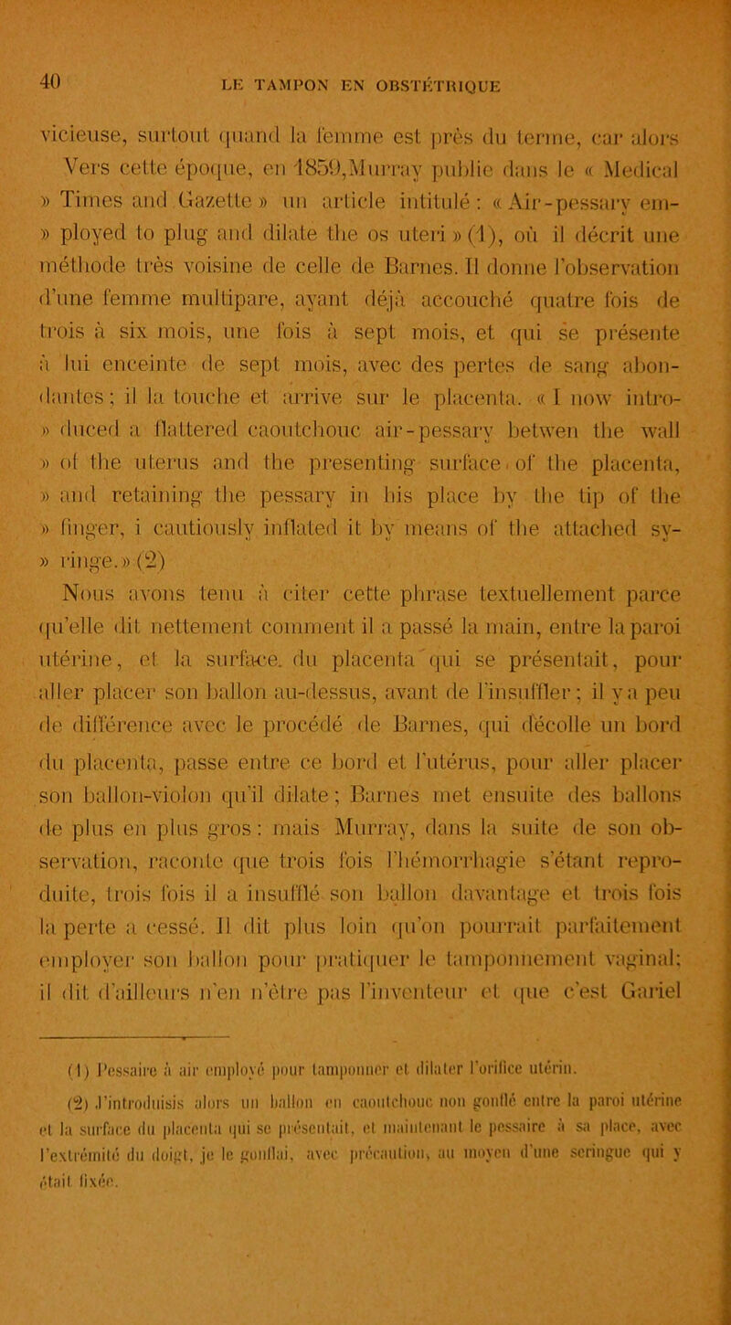 vicieuse, surtout quand la femme est près du terme, car alors Vers cette époque, en 1859,Murray publie dans le « Medical » Times and Gazette» un article intitulé: «Air-pessarv erri- » ployed to plug and dilate the os uteri » (1 ), où il décrit une méthode très voisine de celle de Barnes. Il donne l’observation d’une femme multipare, ayant déjà accouché quatre fois de trois à six mois, une fois à sept mois, et qui se présente à lui enceinte de sept mois, avec des pertes de sang abon- dantes ; il la touche et arrive sur le placenta, cc I now intro- » duced a llattered caoutchouc air-pessary betwen the wall » ol die utérus and the presenting surface, of the placenta, » and retaining the pessary in liis place bv the tip of the » fmger, i cautiously inflated it by means of the attached sy- » ringe.».(2) Nous avons tenu à citer cette phrase textuellement parce quelle dit nettement comment il a passé la main, entre la paroi utérine, cl la surface, du placenta qui se présentait, pour aller placer son ballon au-dessus, avant de l'insuffler; il va peu de différence avec le procédé de Barnes, qui décolle un bord du placenta, passe entre ce bord et l'utérus, pour aller placer son ballon-violon qu’il dilate; Barnes met ensuite des ballons de plus en plus gros: mais Murray, dans la suite de son ob- servation, raconte que trois fois l’hémorrhagie setant repro- duite, trois fois il a insufflé son ballon davantage et trois fois la perte a cessé. Il dit plus loin qu’on pourrait parfaitement employer son ballon pour pratiquer le tamponnement vaginal; il dit d’ailleurs n’en n’ètre pas l’inventeur et que c’est Gariel (]) J’essaire à air employé pour tamponner et. dilater l’orifice utérin. (2) .l’introduisis alors un ballon en caoutchouc non gonflé entre la paroi utérine et la surface du placenta qui se présentait, et maintenant le pessairc a sa place, avec l’extrémité du doigt, je le gonllai, avec précaution, au moyen d’une seringue qui y était fixée.