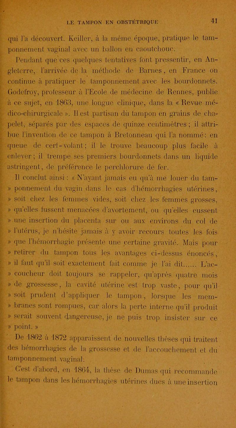 qui l’a découvert. Keiller, à la même époque, pratique le tam- ponnement vaginal avec un ballon en caoutchouc. Pendant que ces quelques tentatives font pressentir, en An- gleterre, l'arrivée de la méthode de Barnes, en France on « continue à pratiquer le tamponnement avec les bourdonnets. Godefroy, professeur à l’Ecole de médecine de Rennes, publie à ce sujet, en 1863, une longue clinique, dans la « Revue mé- dico-chirurgicale ». Il est partisan du tampon en grains de cha- pelet, séparés par des espaces de quinze centimètres; il attri- bue l'invention de ce tampon à Bretonneau qui l’a nommé: en queue de cerf-volant; il le trouve beaucoup plus facile à enlever; il trempe ses premiers bourdonnets dans un liquide astringent, de préférence le perchlorure de fer. Il conclut ainsi : « N’avant jamais eu qu’à me louer du tam- » ponnement du vagin dans le cas d’hémorrhagies utérines, » soit chez les femmes vides, soit chez les femmes grosses, » quelles lussent menacées d’avortement, ou quelles eussent » une insertion du placenta sur ou aux environs du col de » l’utérus, je n'hésite jamais à y avoir recours toutes les fois » que l’hémorrhagie présente une certaine gravité. Mais pour » retirer du tampon tous les avantages ci-dessus énoncés, » il faut qu’il soit exactement l'ait comme je l’ai dit L’ac- » coucheur doit toujours se rappeler, qu’après quatre mois » de grossesse, la cavité utérine‘est trop vaste, pour qu’il » soit prudent d’appliquer le tampon, lorsque les mem- » branes sont rompues, car alors la perte interne qu’il produit » serait souvent dangereuse, je ne puis trop insister sur ce » point. » De 4862 à 1872 apparaissent de nouvelles thèses (pii traitent des hémorrhagies de la grossesse et de l’accouchement et du tamponnement vaginaI. Cesl d abord, en 4864, la these de Dumas qui recommande le tampon dans les hémorrhagies utérines dues à une insertion