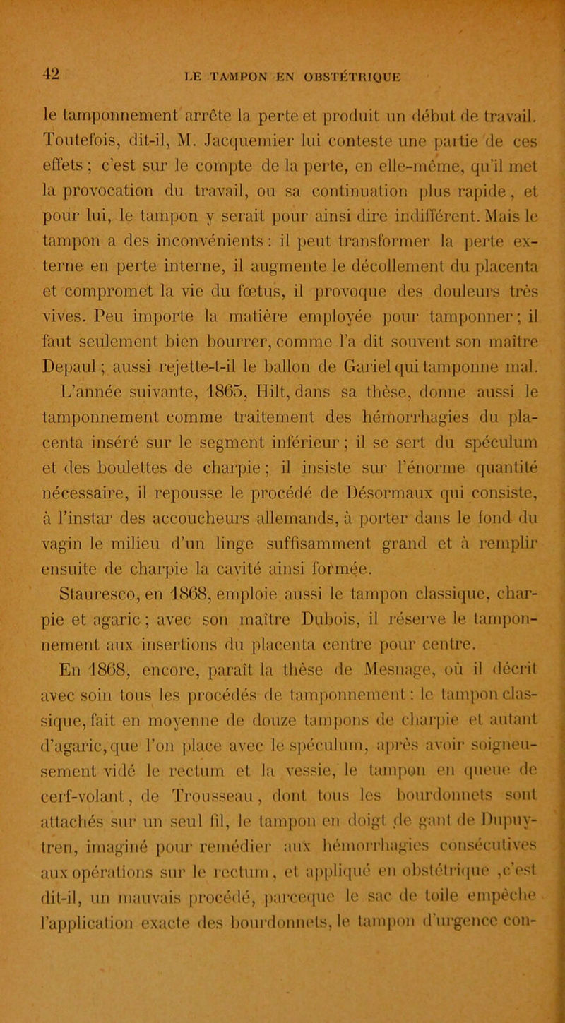 le tamponnement arrête la perte et produit un début de travail. Toutefois, dit-il, M. Jacquemier lui conteste une partie de ces effets ; c'est sur le compte de la perte, en elle-même, qu’il met la provocation du travail, ou sa continuation plus rapide, et pour lui, le tampon y serait pour ainsi dire indifférent. Mais le tampon a des inconvénients : il peut transformer la perte ex- terne en perte interne, il augmente le décollement du placenta et compromet la vie du fœtus, il provoque des douleurs très vives. Peu importe la matière employée pour tamponner ; il faut seulement bien bourrer, comme l’a dit souvent son maître Depaul ; aussi rejette-t-il le ballon de Gariel qui tamponne mal. L’année suivante, 1865, Hilt, dans sa thèse, donne aussi le tamponnement comme traitement des hémorrhagies du pla- centa inséré sur le segment inférieur ; il se sert du spéculum et des boulettes de charpie ; il insiste sur l’énorme quantité nécessaire, il repousse le procédé de Désormaux qui consiste, à l’instar des accoucheurs allemands, à porter dans le fond du vagin le milieu d’un linge suffisamment grand et à remplir ensuite de charpie la cavité ainsi formée. Stauresco, en 1868, emploie aussi le tampon classique, char- pie et agaric ; avec son maître Dubois, il réserve le tampon- nement aux insertions du placenta centre pour centre. En 1868, encore, paraît la thèse de Mesnage, où il décrit avec soin tous les procédés de tamponnement : le tampon clas- sique, fait en moyenne de douze tampons de charpie et autant d’agaric, que l’on place avec lé spéculum, après avoir soigneu- sement vidé le rectum et la vessie, le tampon en queue de cerf-volant, de Trousseau, dont tous les bourdonnets sont attachés sur un seul fil, le tampon en doigt cle gant de Dupny- tren, imaginé pour remédier aux hémorrhagies consécutives aux opérations sur le rectum, et appliqué en obstétrique ,c’est dit-il, un mauvais procédé, parccque le sac de toile empêche l’application exacte des bourdonnets, le tampon d urgence cou-