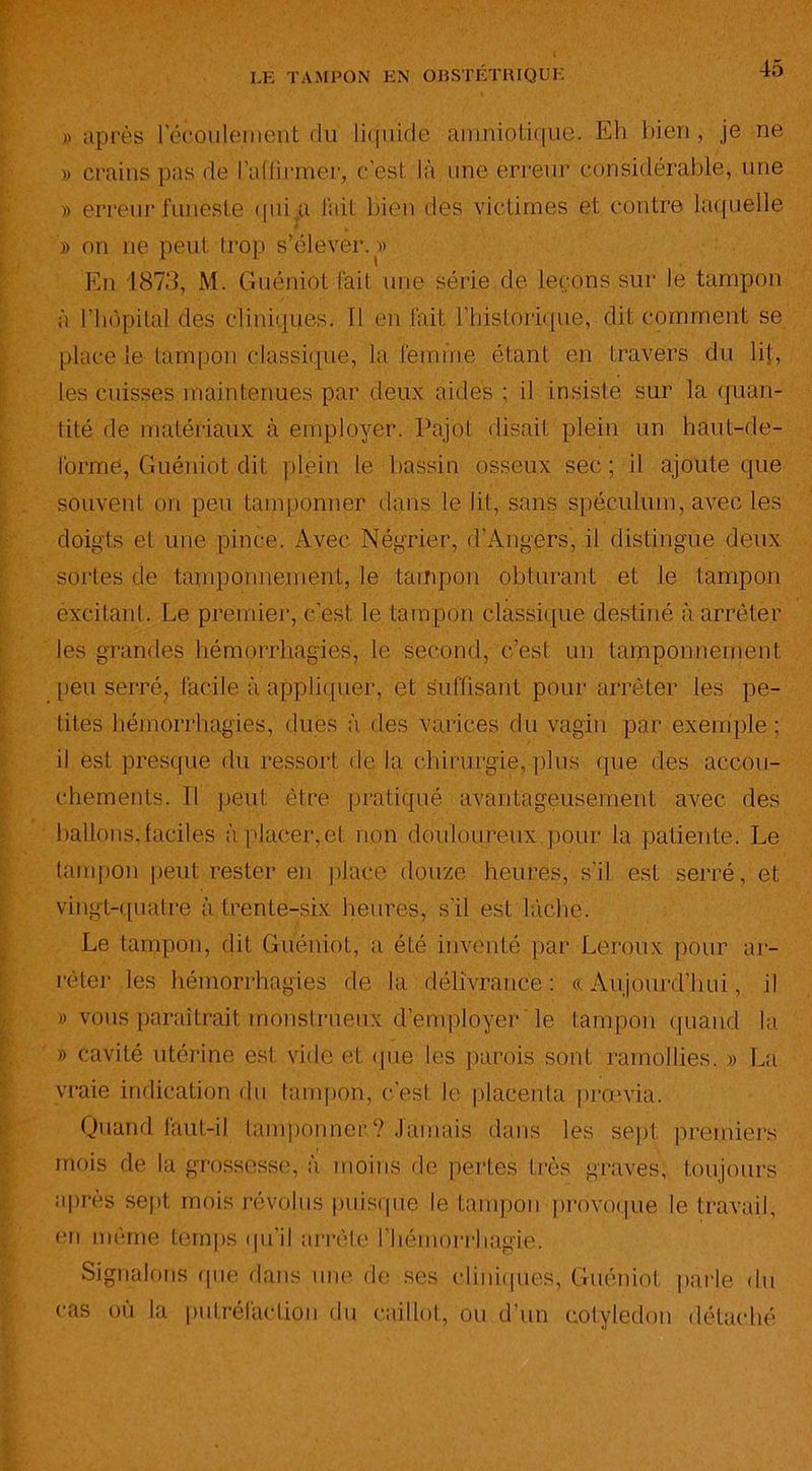 «après l'écoulement du liquide amniotique. Eh bien, je ne » crains pas de l'affirmer, c’est là une erreur considérable, une « erreur funeste qui.,a fait bien des victimes et contre laquelle » on ne peut trop s’élever.» En 1873, M. Guéniot fait une série de leçons sur le tampon à l'hôpital des cliniques, fl en fait l’historique, dit comment se place le tampon classique, la femme étant en travers du lit, les cuisses maintenues par deux aides ; il insiste sur la quan- tité de matériaux à employer. Pajot disait plein un haut-de- forme, Guéniot dit plein le bassin osseux sec; il ajoute que souvent on peu tamponner dans le lit, sans spéculum, avec les doigts et une pince. Avec Négrier, d’Angers, il distingue deux sortes de tamponnement, le tampon obturant et le tampon excitant. Le premier, c'est le tampon classique destiné à arrêter les grandes hémorrhagies, le second, c’est un tamponnement peu serré? facile à appliquer, et suffisant pour arrêter les pe- tites hémorrhagies, dues à des varices du vagin par exemple; il est presque du ressort de la chirurgie, plus que des accou- chements. Il peut être pratiqué avantageusement avec des ballons, faciles à placer, et non douloureux pour la patiente. Le tampon peut rester en placé douze heures, s’il est serré, et vingt-quatre à trente-six heures, s’il est lâche. Le tampon, dit Guéniot, a été inventé par Leroux pour ar- rêter les hémorrhagies de la délivrance: «Aujourd’hui, il » vous paraîtrait monstrueux d’employer le tampon quand la » cavité utérine est vide et que les parois sont ramollies. » La vraie indication du tampon, c’est le placenta prœvia. Quand faut-il tamponner? Jamais dans les sept premiers mois de la grossesse, à moins de pertes très graves, toujours après sept mois révolus puisque le tampon provoque le travail, en même temps qu’il arrête l’hémorrhagie. Signalons que dans une de ses cliniques, Guéniot parle du cas où la putréfaction du caillot, ou d’un cotylédon détaché