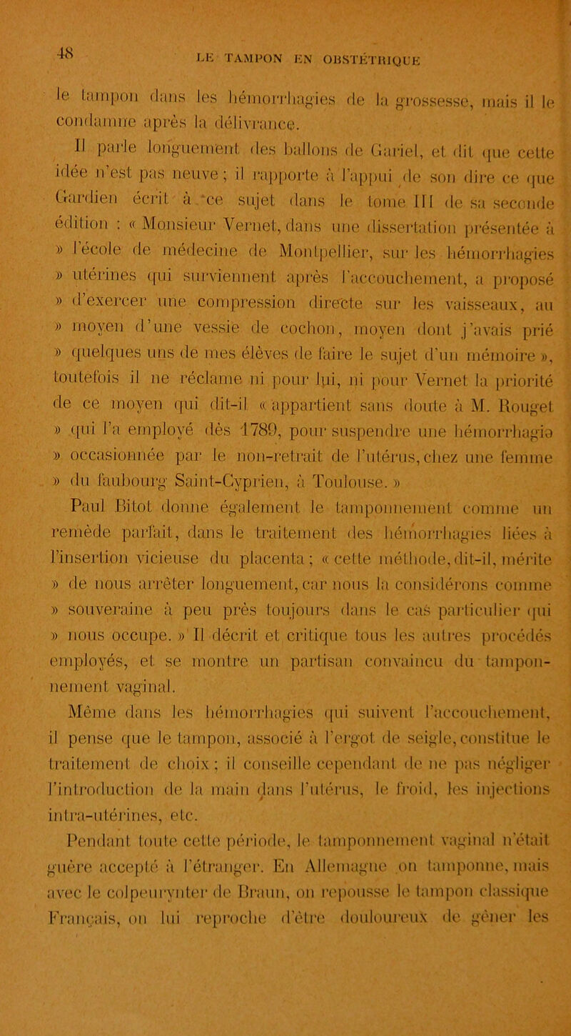 Je tampon dans les hémorrhagies condamne après la délivrance. de la grossesse, mais il le Il Parie longuement des ballons de Gariel, et -lit que cette idée n est pas neuve; il rapporte à l’appui de son dire ce que Gardien écrit à ce sujet dans le tome III de sa seconde édition : «Monsieur Vernet, dans une dissertation présentée à » I école de médecine de Montpellier, sur les hémorrhagies » utérines qui surviennent après l’accouchement, a proposé » d’exercer une compression directe sur les vaisseaux, au » moyen d’une vessie de cochon, moyen dont j’avais prié » quelques uns de mes élèves de faire le sujet d’un mémoire », toutefois il ne réclame ni pour lui, ni pour Vernet la priorité de ce moyen qui dit-il « appartient sans doute à M. Rouget » qui l’a employé dès 4789, pour suspendre une hémorrhagia » occasionnée par le non-retrait de l’utérus, chez une femme » du faubourg Saint-Cyprien, à Toulouse.» Paul Bitot donne également le tamponnement comme un remède parfait, dans le traitement des hémorrhagies liées à l’insertion vicieuse du placenta; «cette méthode,dit-il, mérite » de nous arrêter longuement, car nous la considérons comme » souveraine à peu près toujours dans le cas particulier qui » nous occupe. » Il décrit et critique tous les autres procédés employés, et se montre un partisan convaincu du tampon- nement vaginal. Même dans les hémorrhagies qui suivent l’accouchement, il pense que le tampon, associé à l’ergot de seigle,constitue le traitement de choix; il conseille cependant de ne pas négliger l’introduction de la main dans l'utérus, le froid, les injections intra-utérines, etc. Pendant toute colite période, le tamponnement vaginal n était guère accepté à l’étranger. En Allemagne on tamponne, mais avec le colpeurynter de Braun, on repousse le tampon classique Français, on lui reproche d’èlre douloureux de gêner les