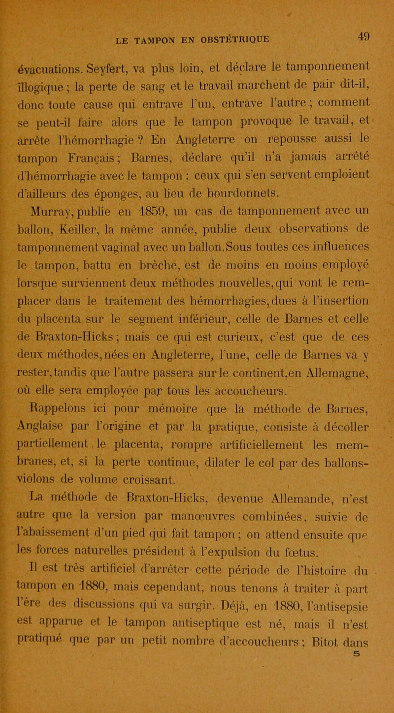évacuations. Seyfert, va plus loin, et déclare le tamponnement illogique ; la perte de sang et le travail marchent de pair dit-il, donc toute cause qui entrave l’un, entrave l’autre ; comment se peut-il faire alors que le tampon provoque le travail, et arrête l'hémorrhagie ? En Angleterre on repousse aussi le tampon Français ; Barnes, déclare qu’il n’a jamais arrêté d’hémorrhagie avec le tampon ; ceux qui s’en servent emploient d’ailleurs des éponges, au lieu de bourdonnets. Murray, publie en 1859, un cas de tamponnement avec un ballon, Keiller, la même année, publie deux observations de tamponnement vaginal avec un ballon.Sous toutes ces influences le tampon, battu en brèche, est de moins en moins employé lorsque surviennent deux méthodes nouvelles,qui vont le rem- placer dans le traitement des hémorrhagies,dues à l’insertion du placenta sur le segment inférieur, celle de Barnes et celle de Braxton-Hicks ; mais ce qui est curieux, c’est que de ces deux méthodes, nées en Angleterre, l’une, celle de Barnes va y rester, tandis que l’autre passera sur le continent,en Allemagne, où elle sera employée par tous les accoucheurs. Rappelons ici pour mémoire que la méthode de Barnes, Anglaise par l’origine et par la pratique, consiste à décoller partiellement le placenta, rompre artificiellement les mem- branes, et, si la perte continue, dilater le col par des ballons- violons de volume croissant. \ La méthode de Braxton-Hicks, devenue Allemande, n’est autre que la version par manœuvres combinées, suivie de 1 abaissement d’un pied qui fait tampon ; on attend ensuite que les forces naturelles président à l’expulsion du fœtus. Il est très artificiel d’arrêter cette période de l’histoire du tampon en 1880, mais cependant, nous tenons à traiter à part 1 ère des discussions qui va surgir. Déjà, en 1880, l’antisepsie est apparue et le tampon antiseptique est né, mais il n’est pratiqué que parmi petit nombre d’accoucheurs ; Bitot dans