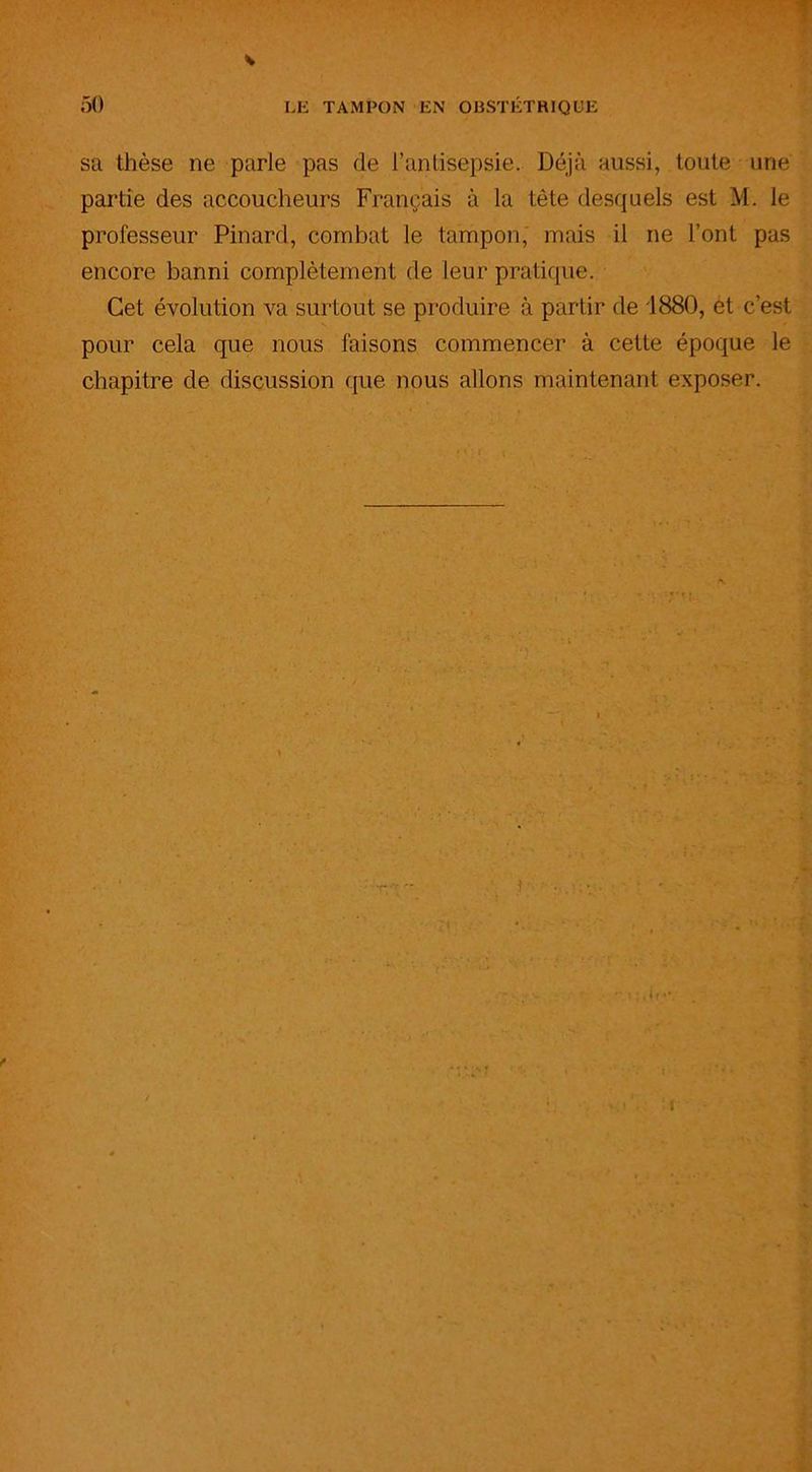 sa thèse ne parie pas de l’antisepsie. Déjà aussi, toute une partie des accoucheurs Français à la tète desquels est M. le professeur Pinard, combat le tampon, mais il ne l’ont pas encore banni complètement de leur pratique. Cet évolution va surtout se produire à partir de 1880, et c’est pour cela que nous faisons commencer à cette époque le chapitre de discussion que nous allons maintenant exposer.
