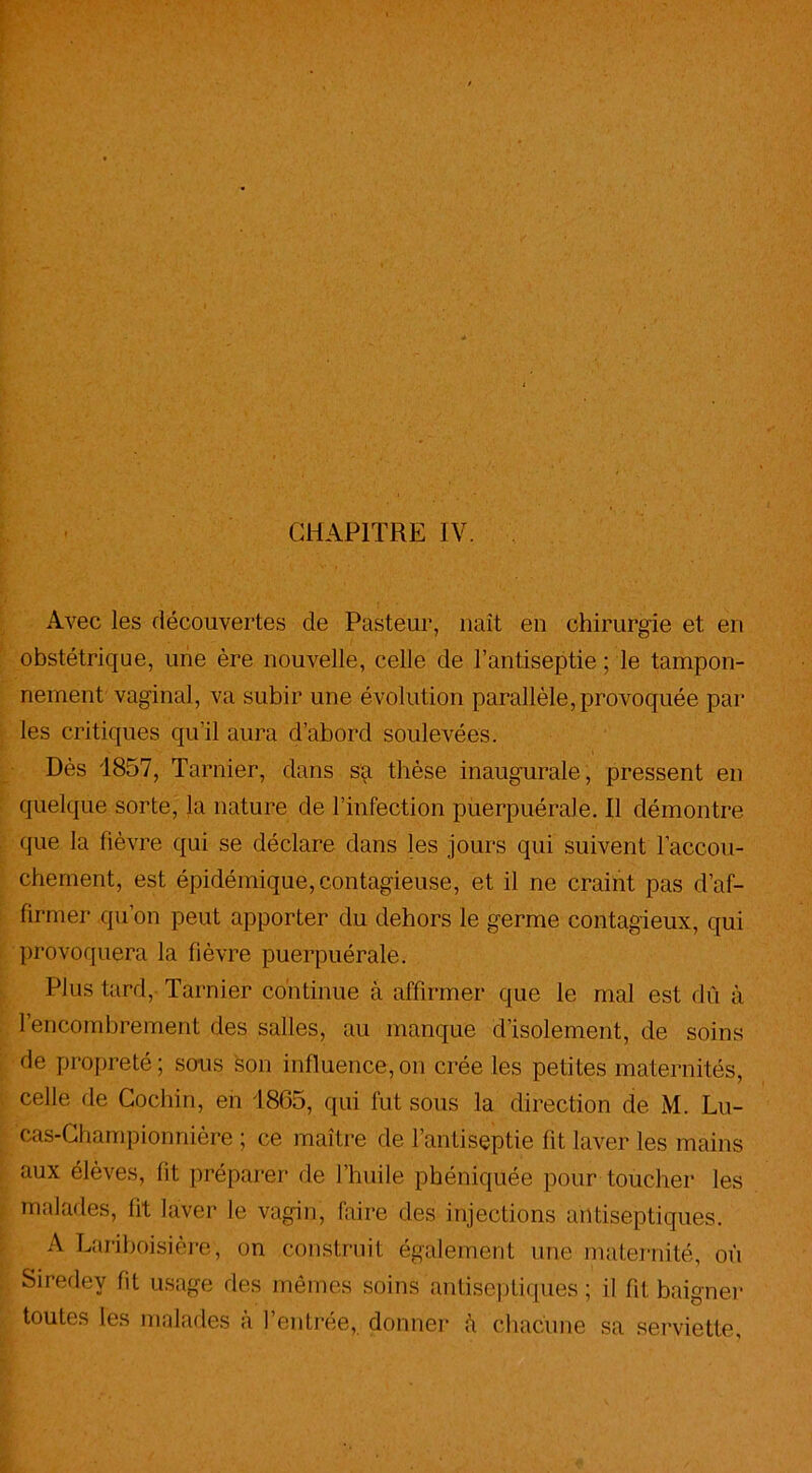 Avec les découvertes de Pasteur, naît en chirurgie et en obstétrique, une ère nouvelle, celle de l’antiseptie ; le tampon- nement vaginal, va subir une évolution parallèle,provoquée par- les critiques qu'il aura d’abord soulevées. Dès 1857, Tarnier, dans sa thèse inaugurale, pressent en quelque sorte, la nature de l’infection puerpuérale. Il démontre que la fièvre qui se déclare dans les jours qui suivent l’accou- chement, est épidémique, contagieuse, et il ne craint pas d’af- firmer qu’on peut apporter du dehors le germe contagieux, qui provoquera la fièvre puerpuérale. Plus tard, Tarnier continue à affirmer que le mal est dû à l’encombrement des salles, au manque d’isolement, de soins de propreté; sous son influence,on crée les petites maternités, celle de Cochin, en 1865, qui fut sous la direction de M. Lu- cas-Championnière ; ce maître de l’antiseptie fit laver les mains aux élèves, lit préparer de J’huile phéniquée pour toucher les malades, lit laver le vagin, faire des injections antiseptiques. A Lariboisière, on construit également une maternité, où Siredey fit usage des mêmes soins antiseptiques ; il fit, baigner toutes les malades a l’entrée, donner ù chacune sa serviette