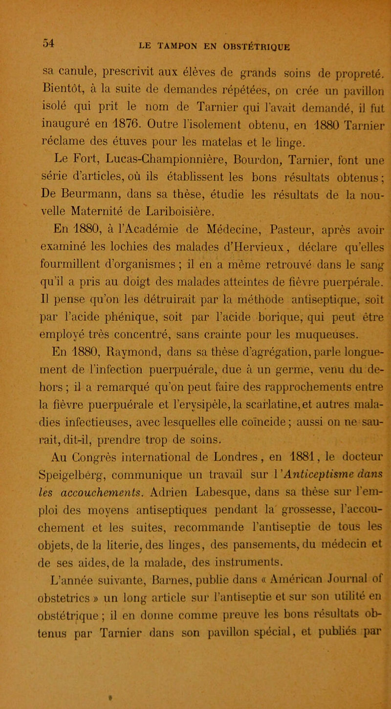 sa canule, prescrivit aux élèves de grands soins de propreté. Bientôt, a la suite de demandes répétées, on crée un pavillon isolé qui prit le nom de Tarnier qui l’avait demandé, il fut inauguré en 1876. Outre l'isolement obtenu, en 1880 Tarnier réclame des étuves pour les matelas et le linge. Le Fort, Lucas-Championnière, Bourdon, Tarnier, font une série d’articles, où ils établissent les bons résultats obtenus ; De Beurmann, dans sa thèse, étudie les résultats de la nou- velle Maternité de Lariboisière. En 1880, à l’Académie de Médecine, Pasteur, après avoir examiné les lochies des malades d’Hervieux, déclare qu’elles fourmillent d’organismes ; il en a même retrouvé dans le sang qu’il a pris au doigt des malades atteintes de fièvre puerpérale. Il pense qu’on les détruirait par la méthode antiseptique, soit par l’acide phénique, soit par l’acide borique, qui peut être employé très concentré, sans crainte pour les muqueuses. En 1880, Raymond, dans sa thèse d’agrégation, parle longue- ment de l’infection puerpuérale, due à un germe, venu du de- hors ; il a remarqué qu’on peut faire des rapprochements entre la fièvre puerpuérale et l’erysipèle, la scarlatine, et autres mala- dies infectieuses, avec lesquelles elle coïncide ; aussi on ne sau- rait, dit-il, prendre trop de soins. Au Congrès international de Londres, en 1881, le docteur Speigelbèrg, communique un travail sur 1 ’ Anticep Usine dans les accouchements. Adrien Labesque, dans sa thèse sur l’em- ploi des moyens antiseptiques pendant la grossesse, l'accou- chement et les suites, recommande l’antiseptie de tous les objets, delà literie, des linges, des pansements, du médecin et de ses aides, de la malade, des instruments. L’année suivante, Barnes, publie dans « Américan Journal of obstetrics » un long article sur l’antiseptie et sur son utilité en obstétrique ; il en donne comme preuve les bons résultats ob- tenus par Tarnier dans son pavillon spécial, et publiés par