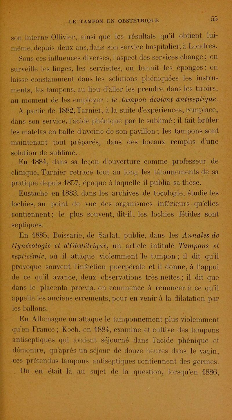 son interne üllivier, ainsi que les résultats qu’il obtient lui- même,depuis deux ans,dans son service hospitalier, à Londres. Sous ces influences diverses, l’aspect des services change ; on surveille les linges, les serviettes, on bannit les. éponges ; on laisse constamment dans les solutions phéniquées les instru- ments, les tampons, au lieu d’aller les prendre dans les tiroirs, au moment de les employer : le tampon devient antiseptique. A partir de 1882, Tarnier, à la suite d’expériences, remplace, dans son service, l’acide phénique par le sublimé ; il fait brûler les matelas en balle d’avoine de son pavillon ; les tampons sont maintenant tout préparés, dans des bocaux remplis d’une solution de sublimé. En 1884, dans sa leçon d’ouverture comme professeur de clinique, Tarnier retrace tout au long les tâtonnements de sa pratique depuis 1857, époque à laquelle il publia sa thèse. Eustache en 1883, dans les archives de tocologie, étudie les lochies, au point de vue des organismes inférieurs qu’elles contiennent ; le plus souvent, dit-il, les lochies fétides sont septiques. En 1885, Eoissarie, de Sarlat, publie, dans les Annales de Gynécologie et d'Obstétrique, un article intitulé Tampons et septicémie, où il attaque violemment le tampon ; il dit qu’il provoque souvent l’infection puerpérale et il donne, à l’appui de ce qu'il avance, deux observations très nettes ; il dit que dans le placenta prœvia, on commence à renoncer à ce qu’il appelle les anciens errements, pour en venir à la dilatation par les ballons. En Allemagne on attaque le tamponnement plus violemment qu’en France; Koch, en 1884, examine et cultive des tampons antiseptiques qui avaient séjourné dans l’acide phénique et démontre, qu après un séjour de douze heures dans le vagin, ces prétendus tampons antiseptiques contiennent des germes. On. en était là au sujet de la question, lorsqu’en 4886,