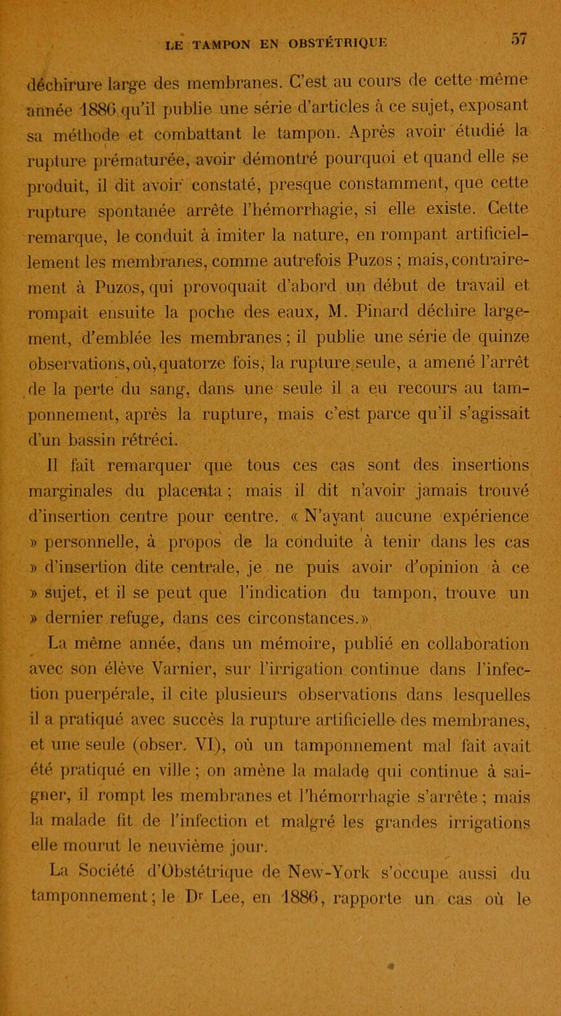 déchirure large des membranes. C’est au cours de celte même année 1886 qu’il publie une série d’articles à ce sujet, exposant sa méthode et combattant le tampon. Après avoir étudié la l rupture prématurée, avoir démontré pourquoi et quand elle se produit, il dit avoir constaté, presque constamment, que cette rupture spontanée arrête l’hémorrhagie, si elle existe. Cette remarque, le conduit à imiter la nature, en rompant artificiel- lement les membranes, comme autrefois Puzos ; mais, contraire- ment à Puzos, qui provoquait d’abord un début de travail et rompait ensuite la poche des eaux, M. Pinard déchire large- ment, d’emblée les membranes ; il publie une série de quinze observations, où, quatorze fois, la rupture seule, a amené l’arrêt de la perte du sang, dans une seule il a eu recours au tam- ponnement, après la rupture, mais c’est parce qu’il s’agissait d’un bassin rétréci. 11 fait remarquer que tous ces cas sont des insertions marginales du placenta ; mais il dit n’avoir jamais trouvé d’insertion centre pour centre. « N’ayant aucune expérience » personnelle, à propos de la conduite à tenir dans les cas » d’insertion dite centrale, je ne puis avoir d’opinion à ce » sujet, et il se peut que l’indication du tampon, trouve un » dernier refuge, dans ces circonstances.» La même année, dans un mémoire, publié en collaboration avec son élève Varnier, sur l’irrigation continue dans l’infec- tion puerpérale, il cite plusieurs observations dans lesquelles il a pratiqué avec succès la rupture artificielle- des membranes, et une seule (obser. VI), où un tamponnement mal fait avait été pratiqué en ville ; on amène la malade qui continue à sai- gner, il rompt les membranes et l’hémorrhagie s’arrête; mais la malade lit de l’infection et malgré les grandes irrigations elle mourut le neuvième jour. La Société d’Obstétrique de New-York s’occupe aussi du tamponnement ; le Dr Lee, en 1886, rapporte un cas où le