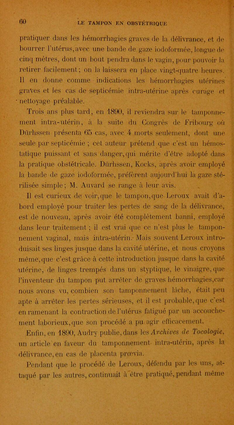 pratiquer dans les hémorrhagies graves de la délivrance, et de bourrer l’utérus, avec une bande de gaze iodoformée, longue de cinq mètres, dont un bout pendra dans le vagin, pour pouvoir la retirer facilement; on la laissera en place vingt-quatre heures. 11 en donne comme indications les hémorrhagies utérines graves et les cas de septicémie intra-utérine après curage et • nettoyage préalable. Trois ans plus tard, en 1890, il reviendra sur le tamponne- ment intra-utérin, à la suite du Congrès de Fribourg où Dürhssen présenta 65 cas, avec 4 morts seulement, dont une seule par septicémie ; cet auteur prétend que c’est un hémos- tatique puissant et sans danger, qui mérite d’être adopté dans la pratique obstétricale. Dürhssen, Kocks, après avoir employé la bande de gaze iodoformée, préfèrent aujourd’hui la gaze sté- rilisée simple; M. Auvard se range à leur avis. Il est curieux de voir,que le tampon,que Leroux avait d’a- bord employé pour traiter les pertes de sang de la délivrance, est de nouveau, après avoir été complètement banni, employé dans leur traitement ; il est vrai que ce n’est plus le tampon- nement vaginal, mais intra-utérin.- Mais souvent Leroux intro- duisait ses linges jusque dans la cavité utérine, et nous croyons même, que c’est grâce à cette introduction jusque dans la cavité utérine, de linges trempés dans un styptique, le vinaigre, que l’inventeur du tampon put arrêter de graves hémorrhagies,car nous avons vu, combien son tamponnement lâche, était peu apte à arrêter les pertes sérieuses, et il est probable, que c'est en ramenant la contraction de l’utérus fatigué par un accouche- ment laborieux, que son procédé a pu agir efficacement. Enfin, en 1800, Audry publie, dans les Archives de Tocologie, un article en faveur du tamponnement intra-utérin, après la délivrance, en cas de placenta prœvia. Pendant que le procédé de Leroux, défendu par les uns, at- taqué par les autres, continuait à être pratiqué, pendant même