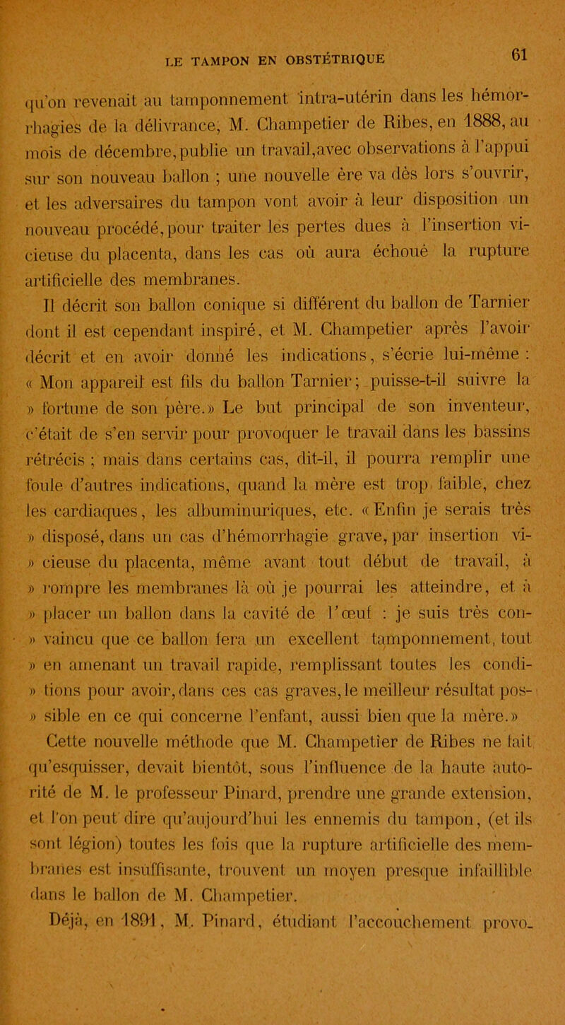 qu’on revenait au tamponnement, intra-utérin dans les hémor- rhagies de la délivrance, M. Champetier de Ribes, en 1888, au mois de décembre,publie un travail,avec observations a l appui sur son nouveau ballon ; une nouvelle ère va dès lors s ouvrir, et les adversaires du tampon vont avoir à leur disposition un nouveau procédé,pour traiter les pertes dues à l’insertion vi- cieuse du placenta, dans les cas où aura échoué la rupture artificielle des membranes. Il décrit son ballon conique si différent du ballon de Tarnier dont il est cependant inspiré, et M. Champetier après l’avoir décrit et en avoir donné les indications, s’écrie lui-même : « Mon appareil est fils du ballon Tarnier; puisse-t-il suivre la » fortune de son père.» Le but principal de son inventeur, c’était de s’en servir pour provoquer le travail dans les bassins rétrécis ; mais dans certains cas, dit-il, il pourra remplir une foule d’autres indications, quand la mère est trop faible, chez les cardiaques, les albuminuriques, etc. «Enfin je serais très » disposé, dans un cas d’hémorrhagie grave, par insertion vi- » rieuse du placenta, même avant tout début de travail, à » rompre les membranes là où je pourrai les atteindre, et à » placer un ballon dans la cavité de l’œuf : je suis très con- » vaincu que ce ballon fera un excellent tamponnement, tout » en amenant un travail rapide, remplissant toutes les condi- » tiens pour avoir, dans ces cas graves, le meilleur résultat pos- » sible en ce qui concerne l’enfant, aussi bien que la mère.» Cette nouvelle méthode que M. Champetier de Ribes ne lait qu’esquisser, devait bientôt, sous l’influence de la haute auto- rité de M. le professeur Pinard, prendre une grande extension, et l'on peut dire qu’aujourd’hui les ennemis du tampon, (et ils sont légion) toutes les fois que la rupture artificielle des mem- branes est insuffisante, trouvent un moyen presque infaillible dans le ballon de M. Champetier. Déjà, en 1891, M. Pinard, étudiant l’accouchement provo.