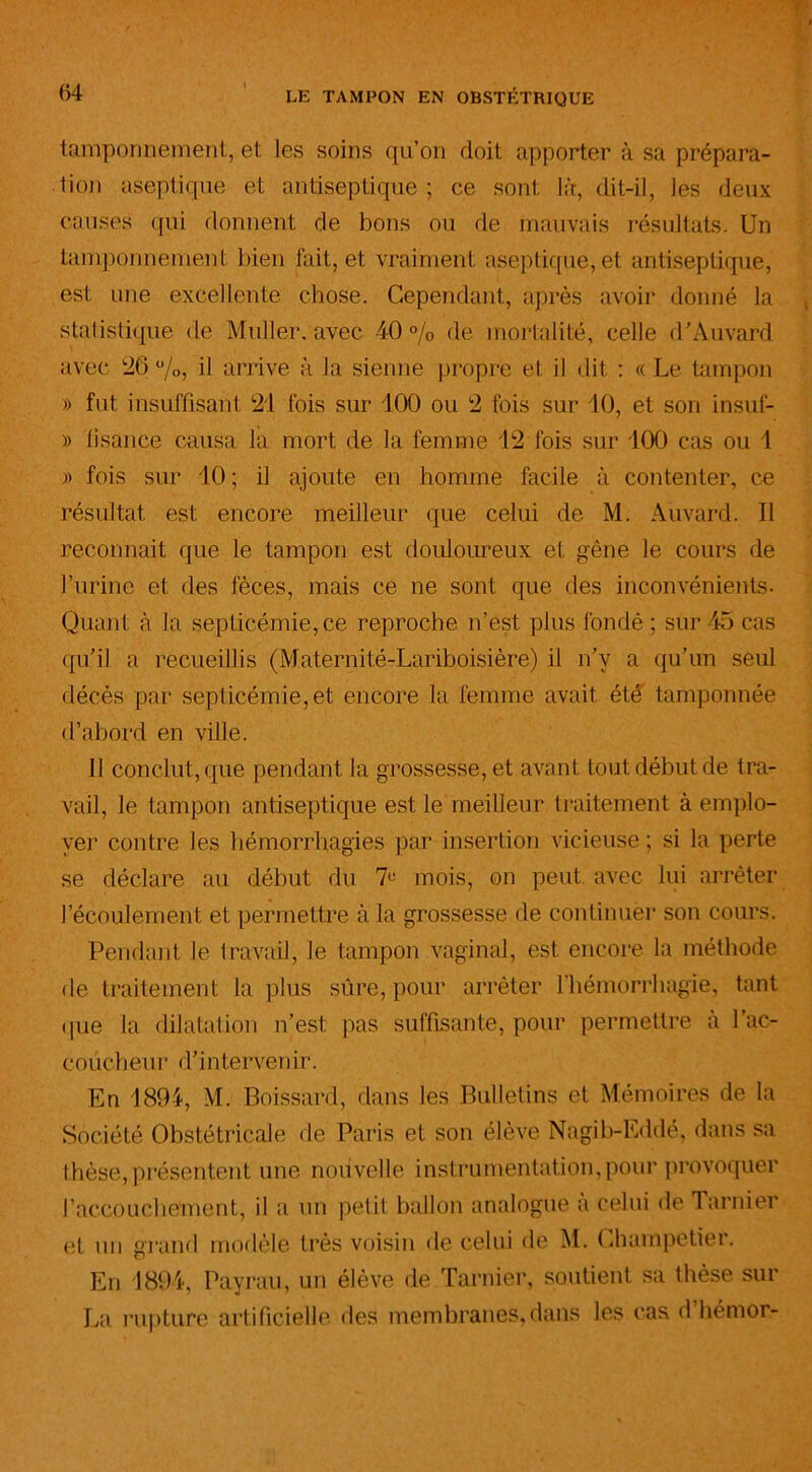 tamponnement, et les soins qu’on doit apporter à sa prépara- tion aseptique et antiseptique ; ce sont là, dit-il, les deux causes qui donnent de bons ou de mauvais résultats. Un tamponnement bien fait, et vraiment aseptique, et antiseptique, est une excellente chose. Cependant, après avoir donné la statistique de Muller, avec 40% de mortalité, celle d’Auvard avec 26%, il arrive à la sienne propre et il dit : « Le tampon » fut insuffisant 21 fois sur 100 ou 2 fois sur 10, et son insuf- » lisance causa la mort de la femme 12 fois sur 100 cas ou 1 » fois sur 10 ; il ajoute en homme facile à contenter, ce résultat est encore meilleur que celui de M. Auvard. Il reconnaît que le tampon est douloureux et gêne le cours de l’urine et des fèces, mais ce ne sont que des inconvénients- Quant à la septicémie, ce reproche n’est plus fondé ; sur 45 cas qu'il a recueillis (Maternité-Lariboisière) il n’v a qu’un seul décès par septicémie, et encore la femme avait été tamponnée d’abord en ville. Il conclut, que pendant la grossesse, et avant tout début de tra- vail, le tampon antiseptique est le meilleur traitement à emplo- yer contre les hémorrhagies par insertion vicieuse ; si la perte se déclare au début du 7e mois, on peut, avec lui arrêter l’écoulement et permettre à la grossesse de continuer son cours. Pendant le travail, le tampon vaginal, est encore la méthode de traitement la plus sûre, pour arrêter l’hémorrhagie, tant que la dilatation n’est pas suffisante, pour permettre à l’ac- eoücheur d’interveitir. En 1894, M. Poissard, dans les Bulletins et Mémoires de la Société Obstétricale de Paris et son élève Nagib-Eddé, dans .sa thèse,présentent une nouvelle instrumentation,pour provoquer l’accouchement, il a un petit ballon analogue a celui de Tarnier et un grand modèle très voisin de celui de M. Champetier. En 1894, Payrau, un élève de Tarnier, soutient sa thèse sur La rupture artificielle, des membranes, dans les cas d hémor-
