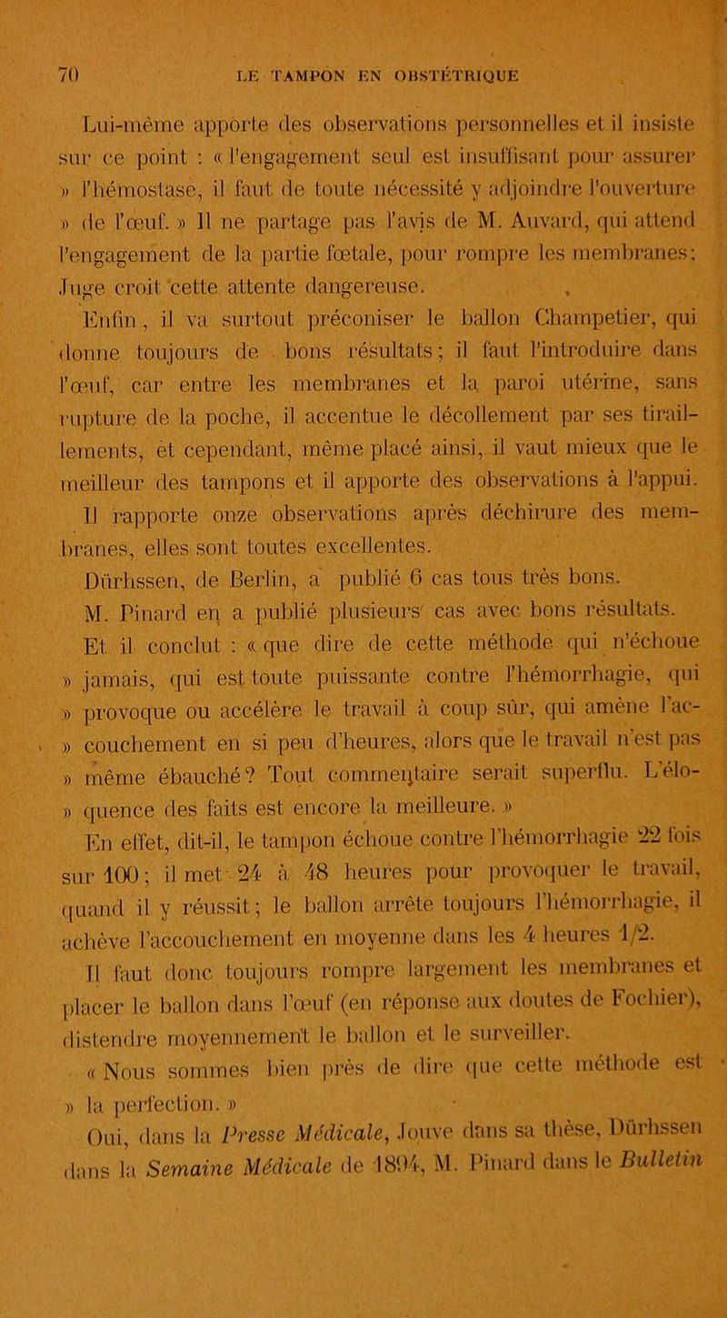 Lui-même apporte des observations personnelles et il insiste sur ce point : « l'engagement seul est insuffisant pour assurer » l’hémostase, il faut de toute nécessité y adjoindre l’ouverture » de l’œuf. » 11 ne partage pas l’avis de M. Auvard, qui attend l’engagement de la partie fœtale, pour rompre les membranes: Luge croit cette attente dangereuse. Enfin , il va surtout préconiser le ballon Champetier, qui donne toujours de bons résultats; il faut l’introduire dans l’œuf, car entre les membranes et la paroi utérine, sans rupture de la poche, il accentue le décollement par ses tirail- lements, et cependant, même placé ainsi, il vaut mieux que le meilleur des tampons et il apporte des observations à l’appui. Il rapporte onze observations après déchirure des mem- branes, elles sont toutes excellentes. Dürhssen, de Berlin, a publié 6 cas tous très bons. M. Pinard en a publié plusieurs cas avec bons résultats. Et il conclut : « que dire de cette méthode qui n’échoue » jamais, qui est, toute puissante contre l’hémorrhagie, (pii » provoque ou accélère le travail a coup sûr, qui amène 1 ac- , » couchement en si peu d’heures, alors que le travail n’est pas » même ébauché? Tout commentaire serait superflu. Lelo- y> quence des faits est encore la meilleure. » En effet, dit-il, le tampon échoue contre l’hémorrhagie 22 fois sur 100; il met 24 à 48 heures pour provoquer le travail, quand il y réussit; le ballon arrête toujours l’hémorrhagie, il achève l’accouchement en moyenne dans les 4 heures 1/2. Il faut donc toujours rompre largement les membranes et placer le ballon dans l’œuf (en réponse aux doutes de Fochier), distendre moyennement le ballon et le surveiller. « Nous sommes bien près de dire que cette méthode est » la perfection. » Oui, dans la Presse Médicale, Jouve dans sa thèse, Dürhssen dans la Semaine Médicale de 1804, M. Pinard dans le Bulletin