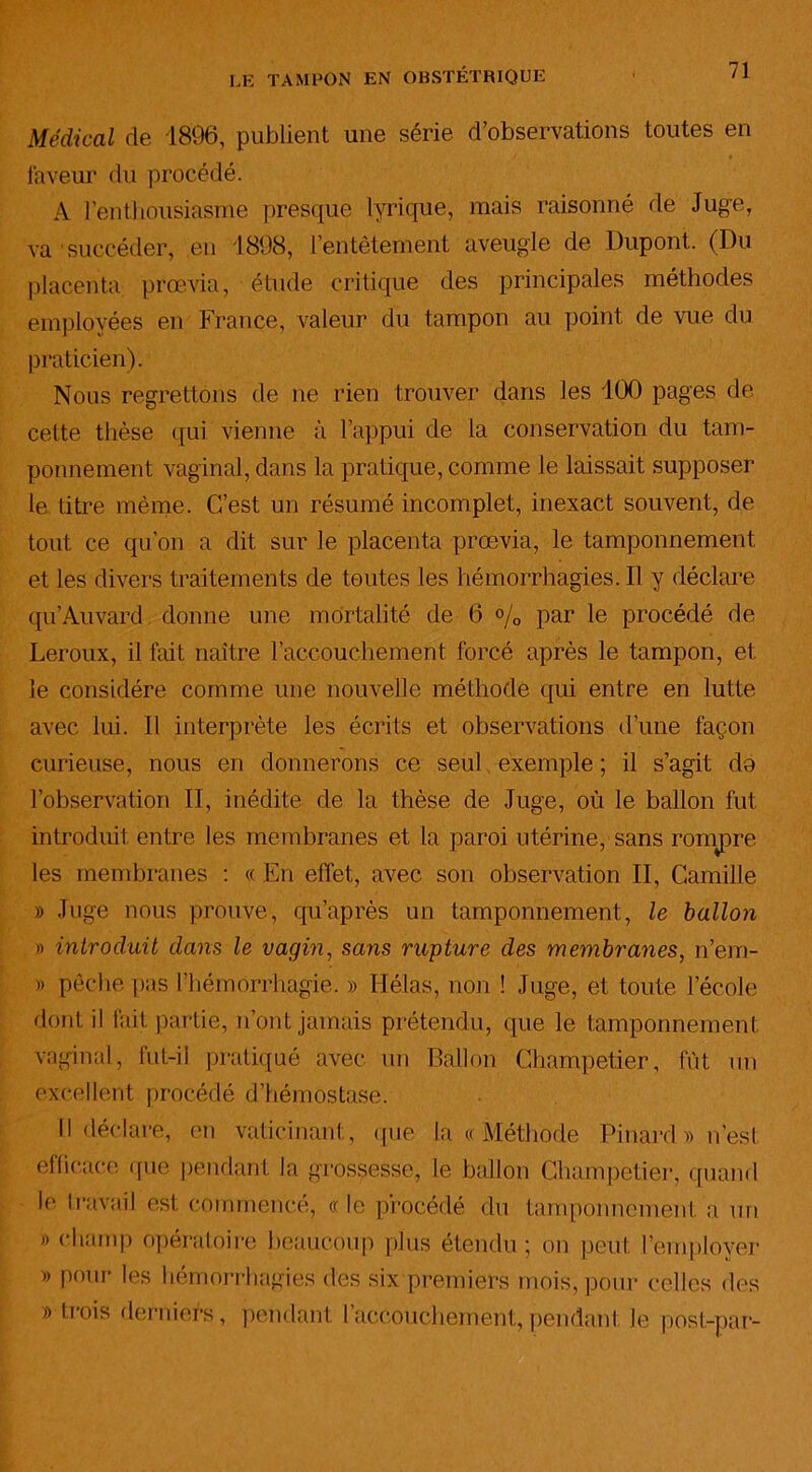 Médical de 1896, publient une série d’observations toutes en laveur du procédé. A l’enthousiasme presque lyrique, mais raisonné de Juge, va succéder, eu 1898, l’entêtement aveugle de Dupont. (Du placenta prœvia, étude critique des principales méthodes employées en France, valeur du tampon au point de vue du praticien). Nous regrettons de ne rien trouver dans les 100 pages de cette thèse qui vienne à l’appui de la conservation du tam- ponnement vaginal, dans la pratique, comme le laissait supposer le titre même. C’est un résumé incomplet, inexact souvent, de tout ce qu’on a dit sur le placenta prœvia, le tamponnement et les divers traitements de toutes les hémorrhagies. Il y déclare qu’Auvard donne une mortalité de 6 % par le procédé de Leroux, il fait naître l’accouchement forcé après le tampon, et le considère comme une nouvelle méthode qui entre en lutte avec lui. 11 interprète les écrits et observations d’une façon curieuse, nous en donnerons ce seul exemple ; il s’agit do l’observation II, inédite de la thèse de Juge, où le ballon fut introduit entre les membranes et la paroi utérine, sans rompre les membranes : « En effet, avec son observation II, Camille » Juge nous prouve, qu’après un tamponnement, le ballon » introduit dans le vagin, sans rupture des membranes, n’em- » pèche pas l’hémorrhagie. » Hélas, non ! Juge, et toute l’école dont il fait partie, n’ont jamais prétendu, que le tamponnement vaginal, lut-il pratiqué avec un Ballon Champetier, fût un excellent procédé d’hémostase. Il déclare, en vaticinant, que la « Méthode Pinardk> n’est efficace que pendant la grossesse, le ballon Champetier, quand le travail est commencé, «le procédé du tamponnement a un » champ opératoire beaucoup plus étendu ; on peut l’employer » pour les hémorrhagies des six premiers mois, pour celles des » trois derniers, pendant l’accouchement, pendant le post-par-
