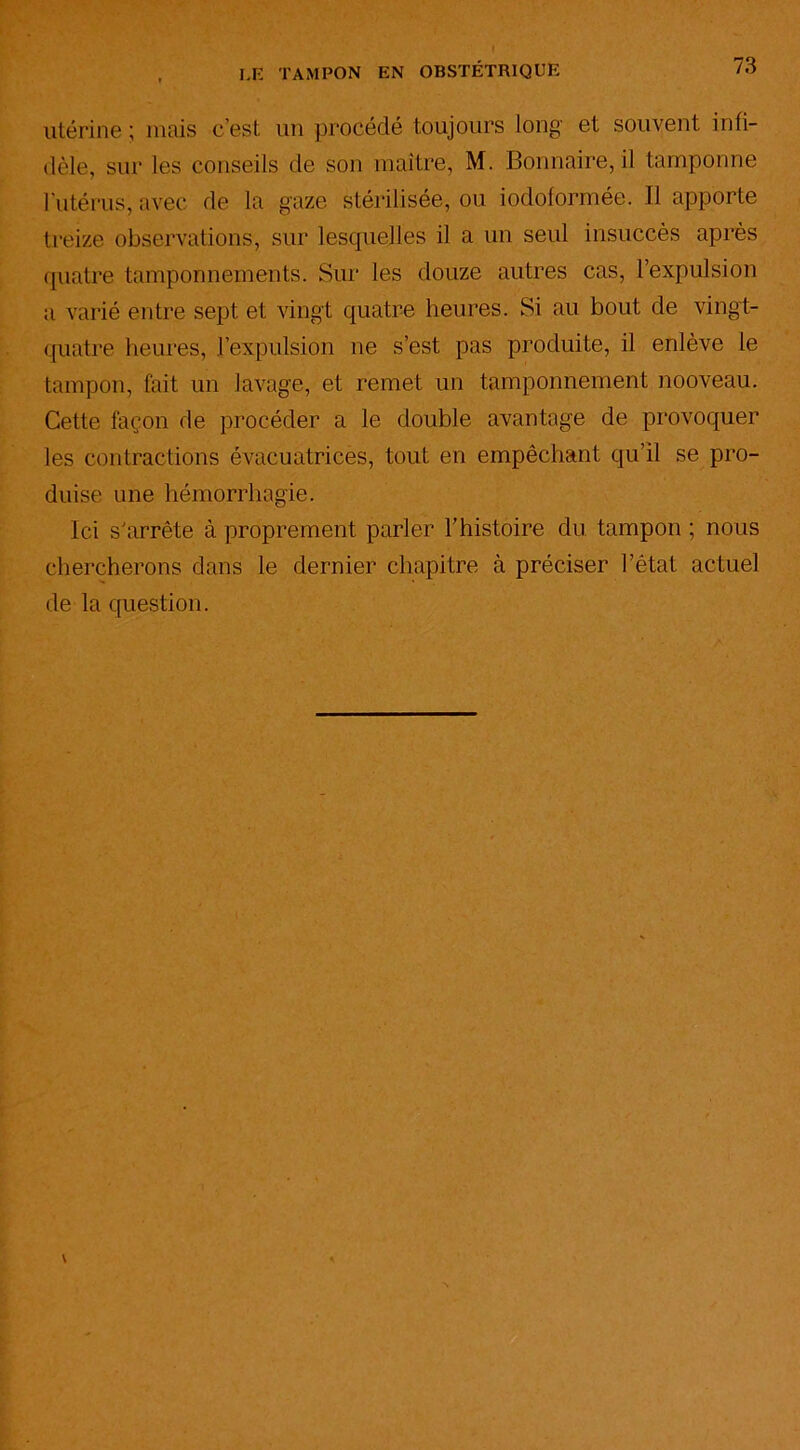 utérine ; mais c’est un procédé toujours long et souvent infi- dèle, sur les conseils de son maître, M. Bonnaire, il tamponne l'utérus, avec de la gaze stérilisée, ou iodoformée. Il apporte treize observations, sur lesquelles il a un seul insuccès après quatre tamponnements. Sur les douze autres cas, l’expulsion a varié entre sept et vingt quatre heures. Si au bout de vingt- quatre heures, l’expulsion ne s’est pas produite, il enlève le tampon, fait un lavage, et remet un tamponnement nooveau. Cette façon de procéder a le double avantage de provoquer les contractions évacuatrices, tout en empêchant qu’il se pro- duise une hémorrhagie. Ici s'arrête à proprement parler l’histoire du tampon ; nous chercherons dans le dernier chapitre à préciser l’êtat actuel de la question.