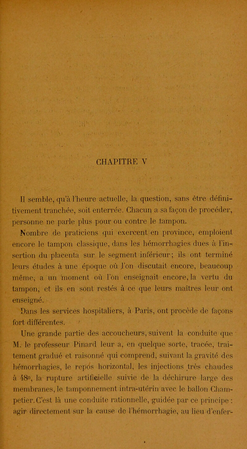 Il semble, qu’à l’heure actuelle, la question, sans être défini- tivement tranchée, soit enterrée. Chacun a sa façon de procéder, personne ne parle plus pour ou contre le tampon. Nombre de praticiens qui exercent en province, emploient encore le tampon classique, dans les hémorrhagies dues à l in-, sertion du placenta sur le segment inférieur; ils ont terminé leurs études à une époque où Ton discutait encore, beaucoup même, a un moment où Ion enseignait encore,la vertu du tampon, et ils en sont restés à ce que leurs maîtres leur ont enseigné. Dans les services hospitaliers, à Paris, ont procède de façons fort, différentes. Une grande partie des accoucheurs, suivent la conduite que M. le professeur Pinard leur a, en quelque sorte, tracée, trai- tement gradué et raisonné qui comprend, suivant la gravité des hémorrhagies, le repos horizontal, les injections très chaudes à 48°, la rupture artificielle suivie de la déchirure large des membranes, le tamponnement intra-utérin avec le ballon Chain- petier. C’est là une conduite rationnelle, guidée par ce principe : agir directement sur la cause de l’hémorrhagie, au lieu d’enfer-