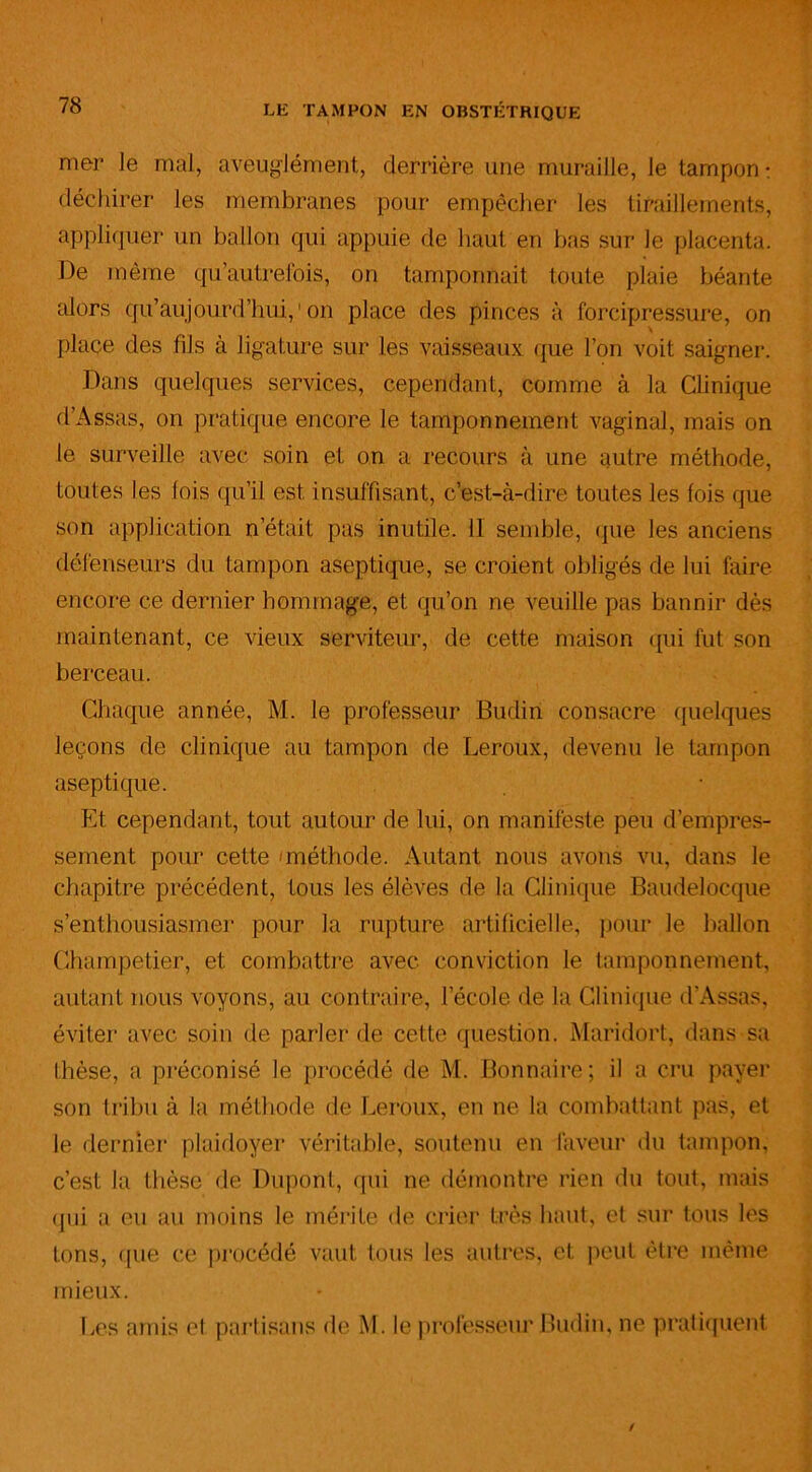 mer le mal, aveuglément, derrière une muraille, le tampon : déchirer les membranes pour empêcher les tiraillements, appliquer un ballon qui appuie de haut en bas sur Je placenta. De même qu’autrelois, on tamponnait toute plaie béante alors qu’aujourd’hui, ' on place des pinces à forcipressure, on place des fds à ligature sur les vaisseaux que l’on voit saigner. Dans quelques services, cependant, comme à la Clinique d’Assas, on pratique encore le tamponnement vaginal, mais on le surveille avec soin et on a recours à une autre méthode, toutes les lois qu’il est insuffisant, c’est-à-dire toutes les lois que son application n’était pas inutile. 11 semble, que les anciens défenseurs du tampon aseptique, se croient obligés de lui foire encore ce dernier hommage, et qu’on ne veuille pas bannir dès maintenant, ce vieux serviteur, de cette maison qui fut son berceau. Chaque année, M. le professeur Budin consacre quelques leçons de clinique au tampon de Leroux, devenu le tampon aseptique. Et cependant, tout autour de lui, on manifeste peu d’empres- sement pour cette 'méthode. Autant nous avons vu, dans le chapitre précédent, tous les élèves de la Clinique Baudelocque s’enthousiasmer pour la rupture artificielle, pour le ballon Champetier, et combattre avec conviction le tamponnement, autant nous voyons, au contraire, l’école de la Clinique d’Assas, éviter avec soin de parler de cette question. Maridort, dans sa thèse, a préconisé le procédé de M. Bonnaire; il a cru payer son tribu à la méthode de Leroux, en ne la combattant pas, et le dernier plaidoyer véritable, soutenu en faveur du tampon, c’est la thèse de Dupont, qui ne démontre rien du tout, mais qui a eu au moins le mérite de crier très haut, et sur tous les tons, que ce procédé vaut tous les autres, et peut être même mieux. Les amis el partisans de M. le professeur Budin, ne pratiquent