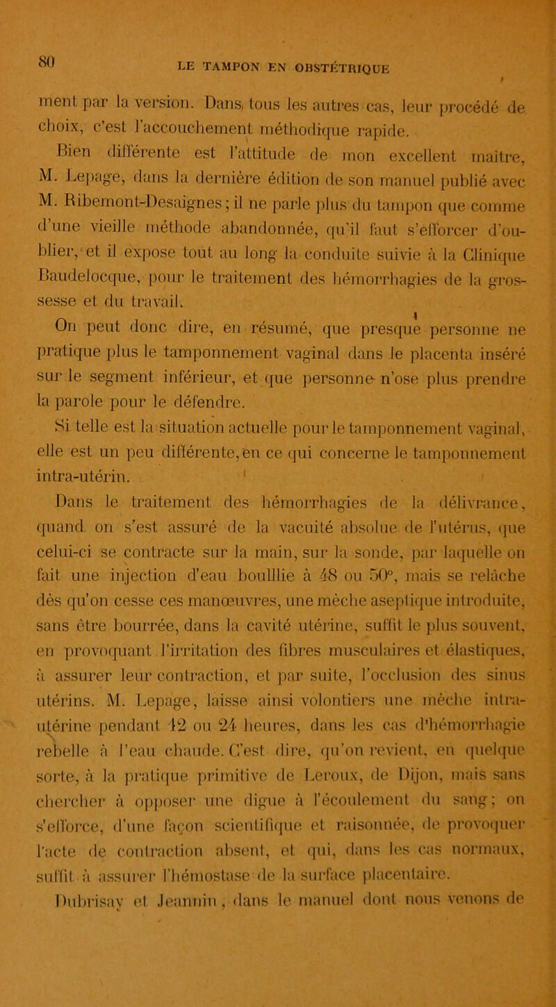 ment par la version. Dans( tous les autres cas, leur procédé de choix, c’est l’accouchement méthodique rapide. Bien différente est l’attitude de mon excellent maître, M. Lepage, dans la dernière édition de son manuel publié avec M. Ribemont-Desaignes ; il ne parle plus du tampon que comme <1 une vieille méthode abandonnée, qu’il faut s’efforcer d’ou- blier, et il expose tout au long la conduite suivie à la Clinique Baudelocque, pour le traitement des hémorrhagies de la gros- sesse et du travail. On peut donc dire, en résumé, que presque personne ne pratique plus le tamponnement vaginal dans le placenta inséré sur le segment inférieur, et que personne-n’ose plus prendre la parole pour le défendre. Si telle est la situation actuelle pour le tamponnement vaginal, elle est un peu différente, en ce qui concerne le tamponnement intra-utérin. 1 Dans le traitement des hémorrhagies de la délivrance, quand on s’est assuré de la vacuité absolue de l’utérus, que celui-ci se contracte sur la main, sur la sonde, par laquelle on fait une injection d’eau bouillie à 48 ou 50°, mais se relâche dès qu’on cesse ces manœuvres, une mèche aseptique introduite, sans être bourrée, dans la cavité utérine, suffit le plus souvent, en provoquant l’irritation des libres musculaires et élastiques, à assurer leur contraction, et par suite, l’occlusion des sinus utérins. M. Lepage, laisse ainsi volontiers nue mèche intra- utérine pendant 42 ou 24 heures, dans les cas d’hémorrhagie v\ rebelle à l’eau chaude. C’est dire, qu’on revient, en quelque sorte, à la pratique primitive de Leroux, de Dijon, mais sans chercher à opposer une digue à l’écoulement du sang; on s'efforce, d’une façon scientifique et raisonnée, de provoquer l'acte de contraction absent, et qui, dans les cas normaux, suffit à assurer l’hémostase de la surface placentaire. Dubrisay et Jeannin, dans le manuel dont nous venons de