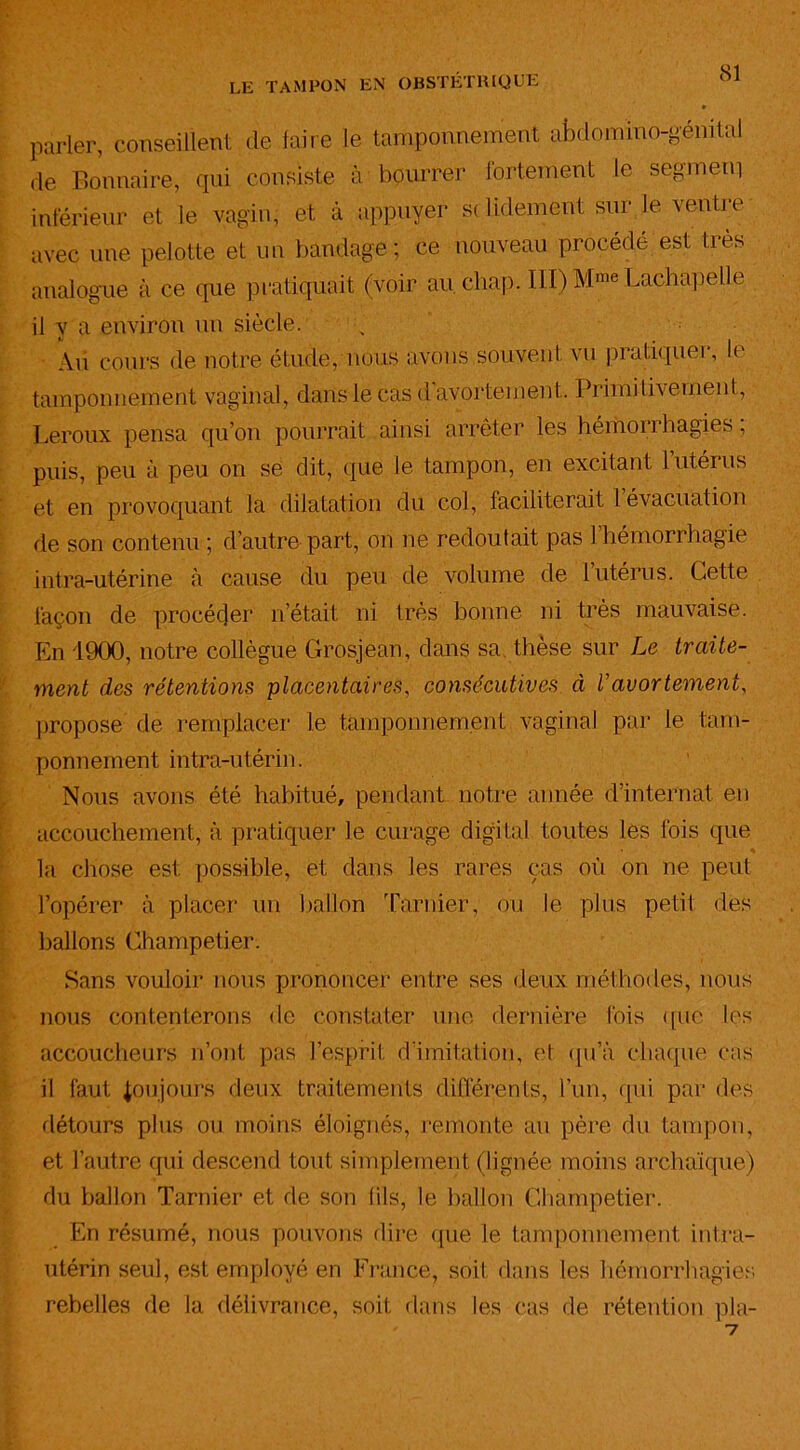 parler, conseillent de faire le tamponnement abdomino-génital de Bonnaire, qui consiste à bourrer fortement le segmem inférieur et le vagin; et à appuyer s< lidement sur le vende avec une pelotte et un bandage; ce nouveau procédé est très analogue à ce que pratiquait (voir au cliap. 111) Mme Lachapelle il y a environ un siècle. Au cours de notre étude, nous avons souvent vu pratiquer, le tamponnement vaginal, dans le cas d avortement. Primitivement, Leroux pensa qu’on pourrait ainsi arrêter les hémorrhagies, puis, peu à peu on se dit, que le tampon, en excitant lutéius et en provoquant la dilatation du col, faciliterait 1 évacuation de son contenu ; d’autre part, on ne redoutait pas 1 hémorrhagie intra-utérine à cause du peu de volume de l’utérus. Cette façon de procéder n’était ni très bonne ni très mauvaise. En 1900, notre collègue Grosjean, dans sa. thèse sur Le traite- ment des rétentions placentaires, consécutives à U avortement, propose de remplacer le tampomiemènt vaginal par le tam- ponnement intra-utérii i. Nous avons été habitué, pendant notre année d’internat en accouchement, à pratiquer le curage digital toutes les lois (pie la chose est possible, et dans les rares cas où on ne peut l’opérer à placer un ballon Tarnier, ou le plus petit dès ballons Champetier. Sans vouloir nous prononcer entre ses deux méthodes, nous nous contenterons de constater une dernière fois (pie les accoucheurs n’ont pas l’esprit d'imitation, et qu’à chaque cas il faut toujours deux traitements différents, l’un, qui par des détours plus ou moins éloignés, remonte au père du tampon, et l’autre qui descend tout simplement (lignée moins archaïque) du ballon Tarnier et de son (ils, le ballon Champetier. En résumé, nous pouvons dire que le tamponnement intra- utérin seul, est employé en France, soit dans les hémorrhagies rebelles de la délivrance, soit dans les cas de rétention pla-