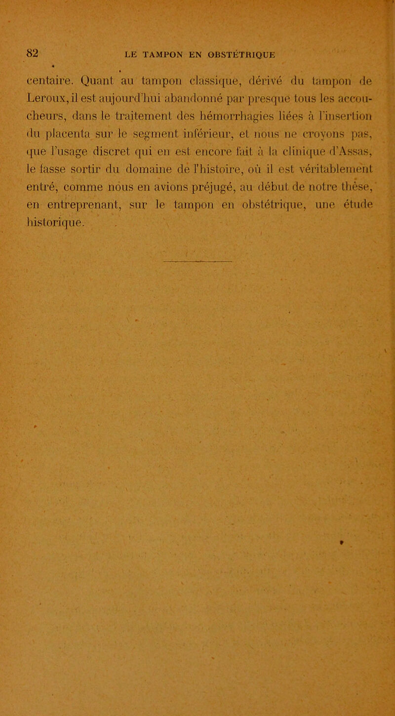 I 82 LE TAMPON EN OBSTETRIQUE centaire. Quant au tampon classique, dérivé du tampon de Leroux, il est aujourd’hui abandonné par presque tous les accou- cheurs, dans le traitement des hémorrhagies liées à l'insertion du placenta sur le segment inférieur, et nous ne croyons pas, que l’usage discret qui en est encore fait à la clinique d’Assas, le fasse sortir du domaine de l’histoire, où il est véritablement • entré, comme nous en avions préjugé, au début de notre thèse, en entreprenant, sur le tampon en obstétrique, une étude historique. *