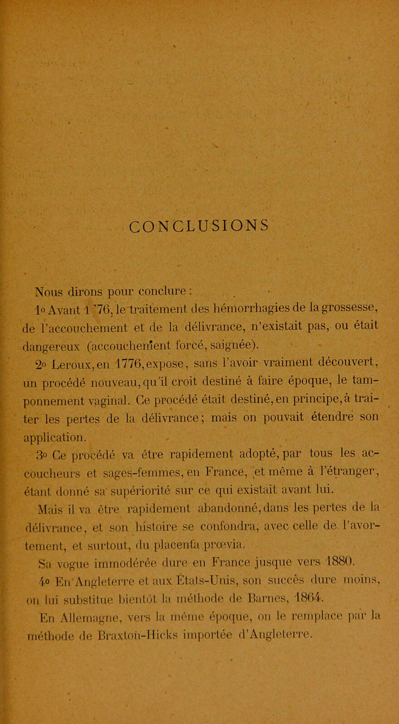 CONCLUSIONS Nous dirons pour conclure : lo Avant 1 76, le traitement des hémorrhagies de la grossesse, de l’accouchement et de la délivrance, n’existait pas, ou était dangereux (accouchement forcé, saignée). 2° Leroux,en 1776,expose, sans l’avoir vraiment découvert, un procédé nouveau, qull croit destiné à faire époque, le tam- ponnement vaginal. Ce procédé était destiné, en principe,à trai- ter les pertes de la délivrance; mais on pouvait étendre son application. 3° Ce procédé va être rapidement adopté, par tous les ac- coucheurs et sages-femmes, en France, et même à l’étranger, étant donné sa supériorité sur ce qui existait avant lui. Mais il va être rapidement abandonné, dans les pertes de la délivrance, et son histoire se confondra, avec celle de l’avor- tement, et surtout, du placenta prœvia. Sa vogue immodérée dure en France jusque vers 1880. 4° En Angleterre et aux États-Unis, son succès dure moins, on lui substitue bientôt la méthode de Barnes, 1864. En Allemagne, vers la même époque, on le remplace par la méthode de Bràxtoh-Ilicks importée d’Angleterre.