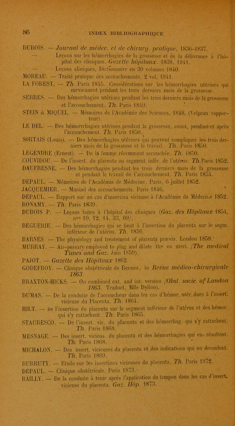 DUBOIS. — Journal de médec. et de chirurg. pratique, 1836-1837. — Leçons sur les hémorrhagies de la grossesse el de la délivrance à l’hô- pital des cliniques. Gazelle hôpitaux. 1838, 1.841. — Leçons cliniques, Dictionnaire en 30 volumes 1840. MOREAU. — Traité pratique des accouchements, 2 vol, 1841. LA FOREST, —• 'Th. Paris 1845. Considérations sur les hémorrhagies utérines qui surviennent pendant les trois derniers mois de la grossesse. SERRES. — Des hémorrhagies utérines pendant les trois derniers mois de la grossesse et l'accouchement. Th. Paris 1840. STEIN & MIQUEL. — Mémoires de l’Académie des Sciences, 1848. (Velpeau rappor- teur). LE BEL. — Des hémorrrhagies utérines pendant la grossesse, avant, pendant1 et après l’accouchement. Th. Paris 1850. SORTAIS (Louis). — Des hémorrhagies utérines qui peuvent compliquer les trois der- niers mois de la grossesse et le travail. Th. Paris 1850. LEGENDRE (Ernest). — De la femme récemment accouchée. Th. 1850. C0UV1D0U.— De l’insert. du placenta au segment infér. de l’utérus. Th.Paris 1852. DAUFRESNE. — Des hémorrhagies pendant les trois derniers mois de la grossesse et pendant le travail de l’accouchement. Th. Paris 1854. DEPAUL. — Mémoires de l’Académie do Médecine. Paris, 6 juillet 1852. JACQUEM1ER. — Manuel des accouchements. Paris 1846. DEPAUL. — Rapport sur un cas d’insertion vicieuse à l’Académie de Médecine 1852. BONAMY. — Th. Paris 1839. DUBOIS P. — Leçons faites à l’hôpital des cliniques (Gaz. des Hôpitaux 1854, nos JO, 12, 14, 33, 69;, BÉGUEB1E. — Des hémorrhagies qui se lient à l’insertion du placenta sur le segm. inférieur de l’utérus. Th. 1856. BARNES — The physiology and treatcment of placenta prœvia. London 1858.’ MURRAY. — Air-pessary employed to plug and dilate lhe os uteri. [The medical Times and Gaz. Juin 1859). PAJOT. — Gazette des Hôpitaux 1862. GODEFROY. — Clinique obstétricale de Rennes, in Revue médico-chirurgicale 1S63. BRAXTON-HICKS. — On combined ext. and int. version (Obsl. socic. of London 1863. Traduct. Mlle Dylion). DUMAS. — De la conduite de l’accoucheur dans les cas d’hëmor. utér. dues a 1 insert. vicieuse du Placenta. Th. 1864. H1LT. — De l’insertion du placenta sur le segment inférieur de 1 utérus et des hemor. qui s’y rattachent. Th. Paris 1865. STAURESCO. — De l’insert. vie. du placenta et des hémorrhag. qui s’y rattachent. Th. Paris 1868. MESNAGE. — Des insert. vicions, du placenta et des hémorrhagies qui en. résultent. Th. Paris 1868. MICHALON. — Des insert. vicieuses du placenta et des indications qui en découlent. Th. Paris 1869. DURRUTY. Etude sur les insertions vicieuses du placenta. Th. Paris 1872. DEPAUL. — Clinique obstétricale. Paris 1873. BAILLY. — De la conduite à tenir après l’application du tampon dans les cas d’insert. vicieuse du placenta. Gaz. Hôp. 1873.