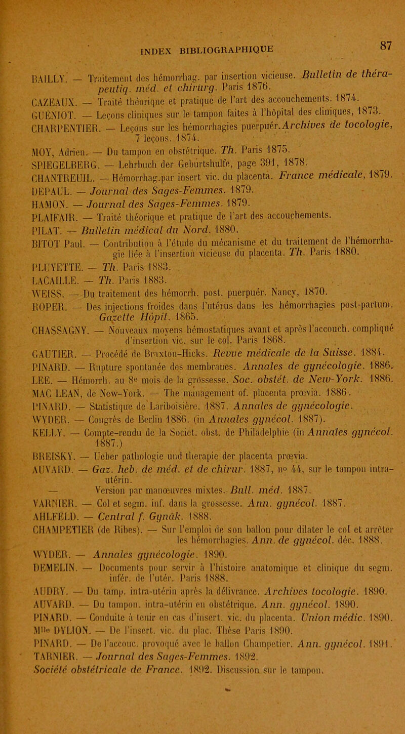 BAILLY. — Traitement des hémorrhag. par insertion vicieuse. Bulletin de théra peutiq. méd. et chirürg. Paris 1876. CAZEAUX. — Traité théorique et pratique de l’art des accouchements. 1874. GUÉNIOT. — Leçons cliniques sur le tampon faites à l’hôpital des cliniques, 1873. CHARPENTIER. — Leçons sur les hémorrhagies puerpuér.Arc/j/pes de tocologie, 7 leçons. 1874. MOY, Adrien. — Du tampon en obstétrique. Th. Paris 1875. SPJEGELBERG. — Lehrhuch der Gebûrtshulfe, page 391, 1878. CHANTREUJL. — Hémorrhag.par insert vie. du placenta. France médicale, 1879. DEPAUL. — Journal des Sages-Femmes. 1879. HAMON. — Journal des Sages-Femmes. 1879. PLAIFAIR. — Traité théorique et pratique de Part des accouchements. PILAT. — Bulletin médical du Nord. 1880. B1TOT Paul. — Contribution à l’étude du mécanisme et du traitement de l’hémorrha- gie liée à l’insertion vicieuse du placenta. Th. Paris 1880. PLUYETTE. — Th. Paris 1883. LA CAILLE. — Th. Paris 1883. WEISS. — Du traitement des hémorrh. post. puerpuér. Nancy, 1870. R0PE11. — Des injections froides dans l’utérus dans les hémorrhagies post-partum. Gazette Hôpit. 1865. CHASSAGNY. — Nouveaux moyens hémostatiques avant et après l’accouch. compliqué d’insertion vie. sur le col. Paris 1868. GAUTIER. — Procédé de Braxton-Hicks. Revue médicale de la Suisse. 1884. PINARD. — Rupture spontanée des membranes. Annales de gynécologie. 1886. LEE. — Hémorrh. au 8e mois de la grossesse. Soc. obstét. de New-York. 1886. MAC LEAN, de New-York. — The management of. placenta prœvia. 1886 . PINARD. — Statistique de'Lariboisière. 1887. Annales de gynécologie. WYDER. — Congrès de Berlin 1886. (in Annales gynécol. 1887). KELLY. — Compte-rendu de la Socict. obst. de Philadelphie (in Annales gynécol. 1887.) BREISKY. — Ueber pathologie und thérapie der placenta prœvia. AUYARD. — Gaz. hcb. de méd. et de chirur. 1887, no 44, sur le tampon intra- utérin. — Version par manoeuvres mixtes. Bull. méd. 1887. VARNIER. — Col et segm. inf. dans la grossesse. Ann. gynécol. 1887. AHLFELD. - Central f. Gynàk. 1888. CHAMPETIER (de Ribes). — Sur l’emploi de son ballon pour dilater le col et arrêter les hémorrhagies. Ann. de gynécol. déc. 1888. WYDER. — Annales gynécologie. 1890. DEMELIN. — Documents pour servir à l’histoire anatomique et clinique du segm. infér. de l’utér. Paris 1888. AUDRY. — Du tamp. intra-utérin après la délivrance. Archives tocologie. 1890. AUVARD. — Du tampon, intra-utérin en obstétrique. Ann. gynécol. 1890. PINARD. — Conduite à tenir en cas d’insert. vie. du placenta. Union médic. 1890. M»» DYLION. — De l’insert. vie. du plac. Thèse Paris 1890. PINARD. — De l’accouc. provoqué avec le ballon Chainpetier. Ann. gynécol. 1891. TARNIER. —Journal des Sages-Femmes. 1892. Société obstétricale de France. 1892. Discussion sur le tampon.