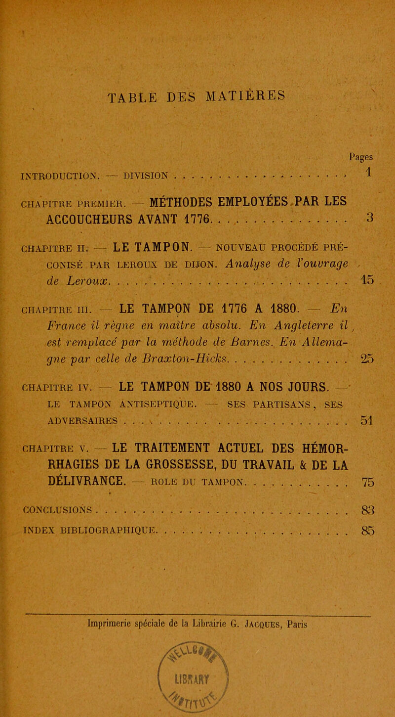 TABLE DES MATIÈRES \ Pages INTRODUCTION. — DIVISION 1 CHAPITRE PREMIER. MÉTHODES EMPLOYÉES PAR LES ACCOUCHEURS AVANT 1776 3 CHAPITRE II. — LE TAMPON. — NOUVEAU PROCÉDÉ PRÉ- CONISÉ par leroux de dijon. Analyse de l'ouvrage de Leroux 15 chapitre III. LE TAMPON DE 1776 A 1880. — En France il règne en maitre absolu. En Angleterre il, est remplacé par la méthode de Barnes. En Allema- gne par celle de Braxton-Hicks 25 chapitre iv. LE TAMPON DE 1880 A NOS JOURS. - LE TAMPON ANTISEPTIQUE. — SES PARTISANS, SES ADVERSAIRES . . . / 51 CHAPITRE v. — LE TRAITEMENT ACTUEL DES HÉMOR- RHAGIES DE LA GROSSESSE, DU TRAVAIL k DE LA DÉLIVRANCE. — ROLE DU TAMPON 75 ♦ CONCLUSIONS 83 INDEX BIBLIOGRAPHIQUE 85 Imprimerie spéciale de la Librairie G. Jacques, Paris [ / LIBJURT