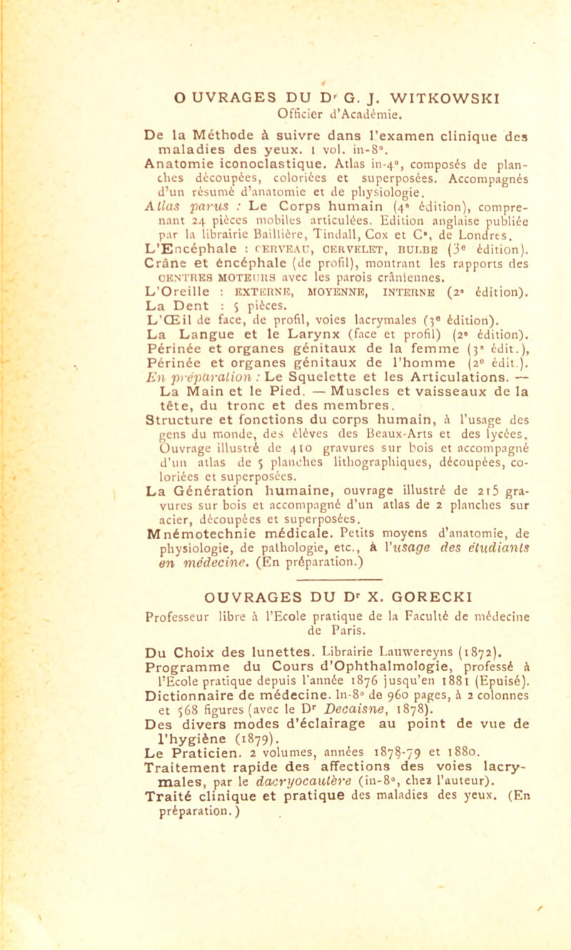 OUVRAGES DU D' G. J. WITKOWSKI Officier d’AcaJémie. De la Méthode à suivre dans l'examen clinique des maladies des yeux, i vol. in-S. Anatomie iconoclastique. Atlas iii-4“, composés de plan- ches découpées, coloriées et superposées. Accompagnés d’un résumé d’.anatomie et de physiologie. Allas parus : Le Corps humain (4* édition), compre- n.ant 24 pièces mobiles articulées. Edition anglaise publiée par la librairie Baillière, Tindall, Cox et C*, de Londres. L’Encéphale ; (F.ltVE.tu, ceuviilet, nur.nB (3 édition). Crâne et éncéphale (de profil), montrant les rapports des CKNTOKS MOTEims avec les parois crâniennes. L'Oreille : KXTEIINIÏ, MOYENNE, INTERNE (2' édition). La Dent : $ pièces. L’Œil de face, de profil, voies lacrymales (5 édition). La Langue et le Larynx (face et profil) (2» édition). Périnée et organes génitaux de la femme (y édit.). Périnée et organes génitaux de l’homme (2 édit ). En pi-eparalion : Le Squelette et les Articulations. — La Main et le Pied, — Muscles et vaisseaux de la tête, du tronc et des membres. Structure et fonctions du corps humain, â l’usage des gens du monde, des élèves (les Beaux-Arts et des lycées. Ouvrage illustré de 410 gr.avures sur bois et accompagné d’un atlas de 5 planches lithographiques, découpées, co- loriées et superposées. La Génération humaine, ouvrage illustré de 2i5 gra- vures sur bois et accompagné d’un atlas de 2 planches sur acier, découpées et superposées. Mnémotechnie médicale. Petits moyens d’anatomie, de physiologie, de pathologie, etc., à Vusage des étudiants en médecine. (En préparation.) OUVRAGES DU D' X. GORECKl Professeur libre .â l’Ecole pratique de la F.iculté de médecine de Paris. Du Choix des lunettes. Librairie Lauwereyns (1872). Programme du Cours d’Ophthalmologie, professé â l’Ecole pratique depuis l'année 1876 jusqu’en 1881 (Epuisé). Dictionnaire de médecine, lii ^» de 960 pages, à 2 colonnes et 568 figures (avec te Dr Decaisne, 1878). Des divers modes d’éclairage au point de vue de l’hygiène (1879). Le Praticien. 2 volumes, années t878-ÿ9 et 1880. Traitement rapide des affections des voies lacry- males, par le dacryocautbre (in-8«, chea l’auteur). Traité clinique et pratique des maladies des yeux. (En préparation.)