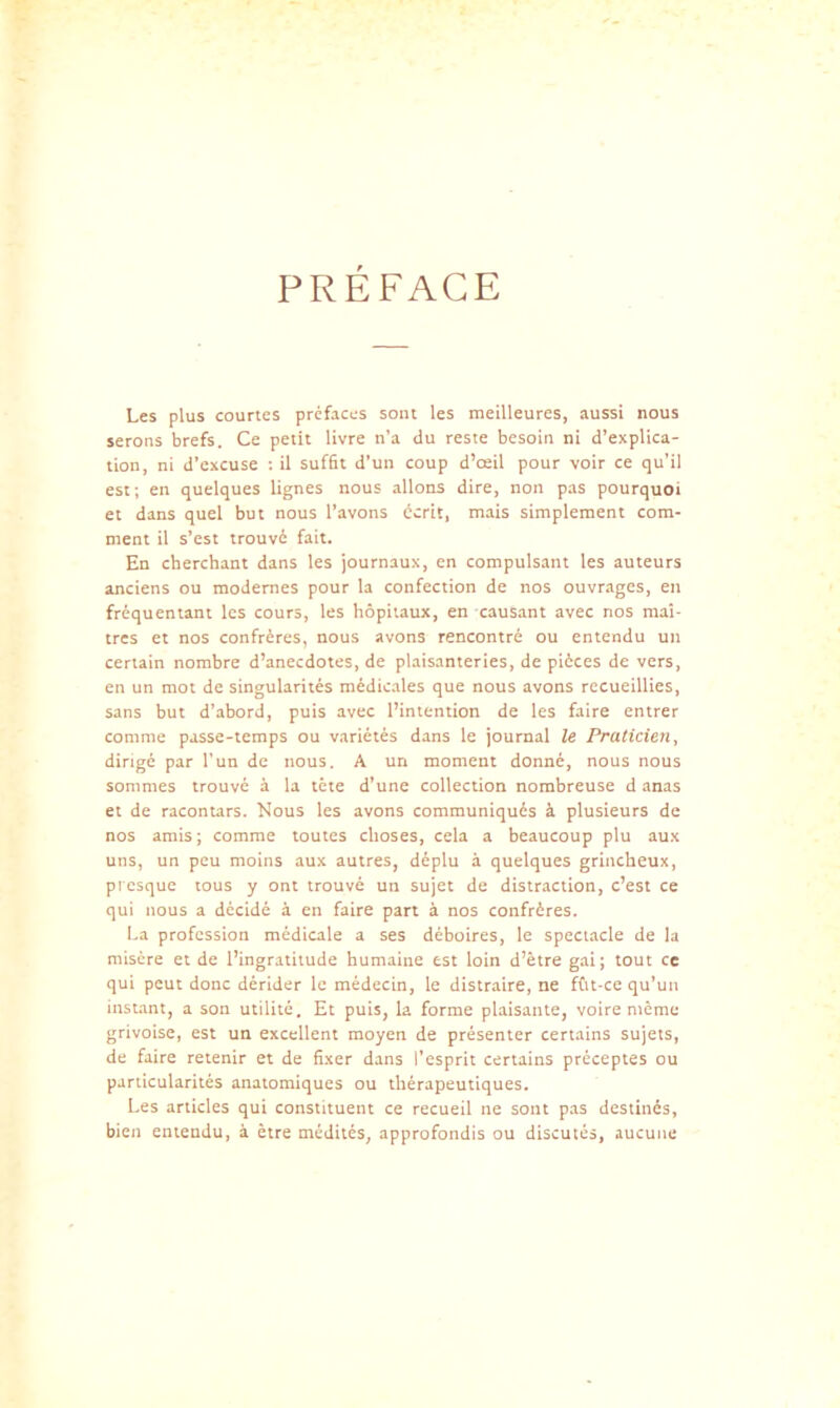 PREFACE Les plus courtes préfaces sont les meilleures, aussi nous serons brefs. Ce petit livre n’a du reste besoin ni d’explica- tion, ni d’excuse : il suffit d’un coup d’œil pour voir ce qu’il est; en quelques lignes nous allons dire, non pas pourquoi et dans quel but nous l’avons écrit, mais simplement com- ment il s’est trouvé fait. En cherchant dans les journaux, en compulsant les auteurs anciens ou modernes pour la confection de nos ouvrages, en fréquentant les cours, les hôpitaux, en causant avec nos maî- tres et nos confrères, nous avons rencontré ou entendu un certain nombre d’anecdotes, de plaisanteries, de pièces de vers, en un mot de singularités médicales que nous avons recueillies, sans but d’abord, puis avec l’intention de les faire entrer comme passe-temps ou variétés dans le journal le Praticien ^ dirigé par l’un de nous. A un moment donné, nous nous sommes trouvé à la tête d’une collection nombreuse d anas et de racontars. Nous les avons communiqués à plusieurs de nos amis ; comme toutes choses, cela a beaucoup plu aux uns, un peu moins aux autres, déplu à quelques grincheux, presque tous y ont trouvé un sujet de distraction, c’est ce qui nous a décidé à en faire part à nos confrères. I.a profession médicale a ses déboires, le spectacle de la misère et de l’ingratitude humaine est loin d’être gai; tout ce qui peut donc dérider le médecin, le distraire, ne fût-ce qu’un instant, a son utilité. Et puis, la forme plaisante, voire même grivoise, est un excellent moyen de présenter certains sujets, de faire retenir et de fixer dans l’esprit certains préceptes ou particularités anatomiques ou thérapeutiques. Les articles qui constituent ce recueil ne sont pas destinés, bien entendu, à être médités, approfondis ou discutés, aucune