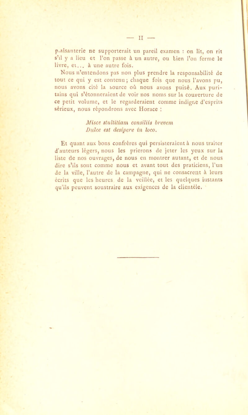 p.aisanterie ne supporterait un pareil examen : on lit, on rit sM y a lieu et l’on passe h un autre, ou tien l’on ferme le livre, ei... à une autre fois. Nous n’entendons pas non plus prendre la responsabilité de tout ce qui y est contenu*, chaque fois que nous l’avons pu, nous avons cité la source oii nous avons puisé. Aux puri- tains qui s’étonneraient de voir nos noms sur la couverture de ce petit volume, et le regarderaient comme indigne d’esprits sérieux, nous répondrons avec Horace : Misce stuUitiam consiliis brevem Dulce est desipere in îoeo. Et quant aux bons confrères qui persisteraient à nous traiter d’auteurs légers, nous les prierons de jeter les yeux sur la liste de nos ouvrages, de nous en montrer autant, et de nous dire s’ils sont comme nous et avant tout des praticiens, l’un de la ville, l’autre de la campagne, qui ne consacrent à leurs écrits que les heures de la veillée, et les quelques instants qu’ils peuvent soustraire aux exigences de la clientèle.