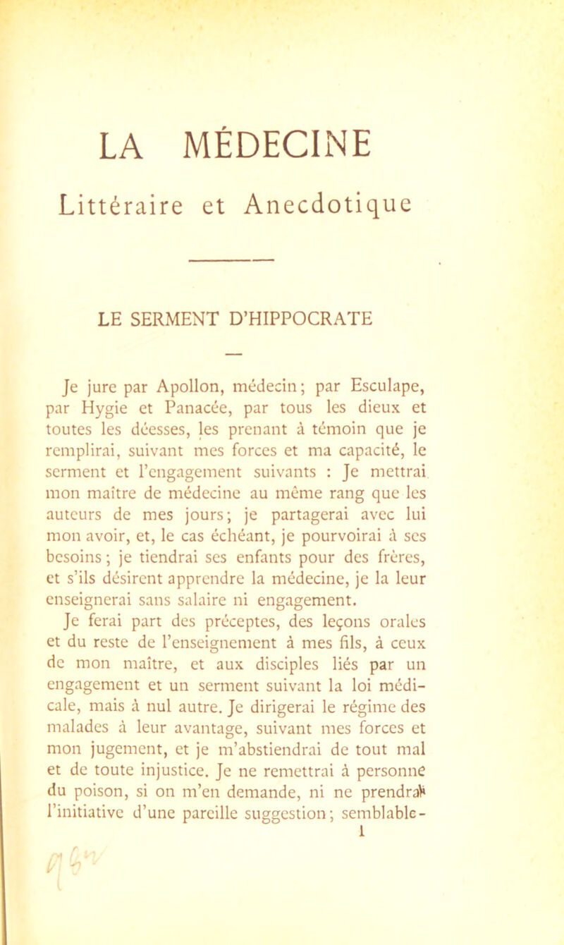 LA MÉDECINE Littéraire et Anecdotique LE SERMENT D’HIPPOCRATE Je jure par Apollon, médecin; par Esculape, par Hygie et Panacée, par tous les dieux et toutes les déesses, les prenant à témoin que je remplirai, suivant mes forces et ma capacité, le serment et rengagement suivants ; Je mettrai mon maître de médecine au même rang que les auteurs de mes jours; je partagerai avec lui mon avoir, et, le cas échéant, je pourvoirai à scs besoins ; je tiendrai scs enfants pour des frères, et s’ils désirent apprendre la médecine, je la leur enseignerai sans salaire ni engagement. Je ferai part des préceptes, des leçons orales et du reste de l’enseignement à mes fils, à ceux de mon maître, et aux disciples liés par un engagement et un serment suivant la loi médi- cale, mais à nul autre. Je dirigerai le régime des malades à leur avantage, suivant mes forces et mon jugement, et je m’abstiendrai de tout mal et de toute injustice. Je ne remettrai à personne du poison, si on m’en demande, ni ne prendra)» l’initiative d’une pareille suggestion; semblable-