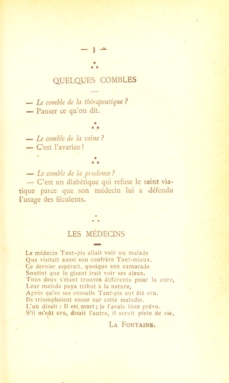 » * aUELQUES COMBLES — Ix comble de la thérapeutique ? — Panser ce qu’on dit. « « « — Le comble de la veine ? — C’est l'avarice ! * « — Le comble de la prudence ? — C’est un diabétique qui refuse le saint via- tique parce que son médecin lui a défendu l’usage des féculents. LES MÉDECINS Le médecin Tant-pis allait voir un malade Que visitait aussi son confrère Tant-mieux. Ce dernier espérait, quoique son camarade Soutint que le gisant irait voir ses aïeux. Tous deux s'étant trouvés différents pour la cure, Leur malade paya tribut à la nature, Après qu’en ses conseils Tant-pis eut été cru. Ils triomphaient encor sur cette maladie. L’un disait : Il est mort; je l'avais bien prévu. S’il m'eût cru, disait l’autre, il serait plein de vie. La Fontaine.