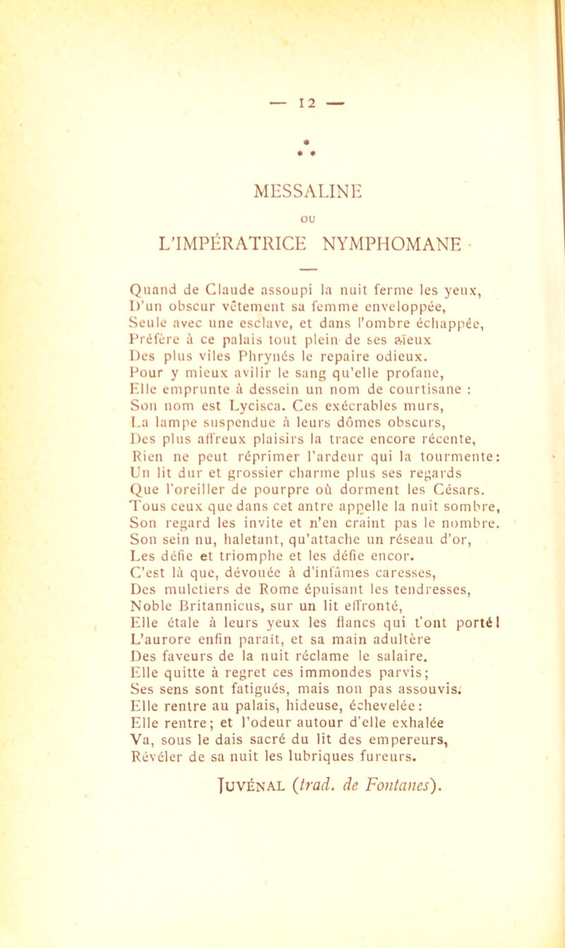 MESSALINE ou L’IMPÉRATRICE NYMPHOMANE Quand de Claude assoupi la nuit ferme les yeux, D’un obscur vêtement sa femme enveloppée, Seule avec une esclave, et dans l’ombre échappée. Préfère à ce palais tout plein de ses ?,ïeux Des plus viles Phrynés le repaire odieux. Pour y mieux avilir le sang qu’elle profane. Elle emprunte à dessein un nom de courtisane : Son nom est Lycisca. Ces exécrables murs, i.a lampe suspendue à leurs dômes obscurs. Des plus atfreux plaisirs la trace encore récente. Rien ne peut réprimer l’ardeur qui la tourmente: Un lit dur et grossier charme plus ses regards Que l’oreiller de pourpre où dorment les Césars. Tous ceux que dans cet antre appelle la nuit sombre, Son regard les invite et n’en craint pas le nombre. Son sein nu, haletant, qu’attache un réseau d’or. Les défie et triomphe et les défie eueor. C’est là que, dévouée à d’infâmes caresses. Des muletiers de Rome épuisant les tendresses. Noble Britannicus, sur un lit effronté. Elle étale à leurs yeux les flancs qui t’ont porté 1 L’aurore enfin parait, et sa main adultère Des faveurs de la nuit réclame le salaire. Elle quitte à regret ces immondes parvis; Ses sens sont fatigués, mais nou pas assouvis. Elle rentre au palais, hideuse, échevelée: Elle rentre; et l’odeur autour d’elle exhalée Va, sous le dais sacré du lit des empereurs, Révéler de sa nuit les lubriques fureurs. JuvÉNAL (trad. de Fontanes).