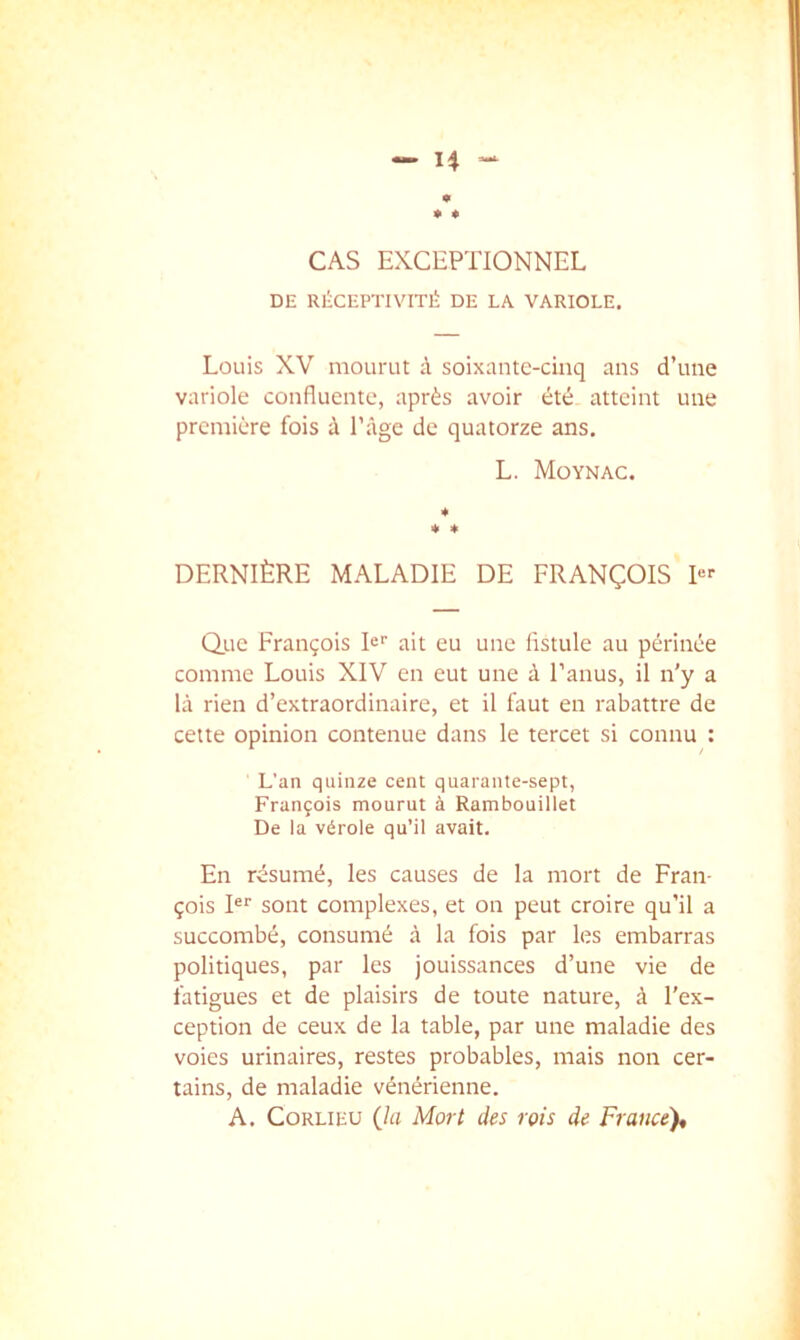 CAS EXCEPTIONNEL DE RÉCEPTIVITÉ DE LA VARIOLE. Louis XV moLimt à soixante-cinq ans d’une variole confluente, après avoir été atteint une première fois à l’âge de quatorze ans. L. Moynac. * 4> * DERNIÈRE MALADIE DE FRANÇOIS Rf Q.UC François N'' ait eu une fistule au périnée comme Louis XIV en eut une à l’anus, il n'y a là rien d’extraordinaire, et il faut en rabattre de cette opinion contenue dans le tercet si connu : L’an quinze cent quarante-sept, François mourut à Rambouillet De la vérole qu’il avait. En résumé, les causes de la mort de Fran- çois R' sont complexes, et on peut croire qu’il a succombé, consumé à la fois par les embarras politiques, par les jouissances d’une vie de fatigues et de plaisirs de toute nature, à l’ex- ception de ceux de la table, par une maladie des voies urinaires, restes probables, mais non cer- tains, de maladie vénérienne. A. CoRLiEU (la Mort des rois de France),