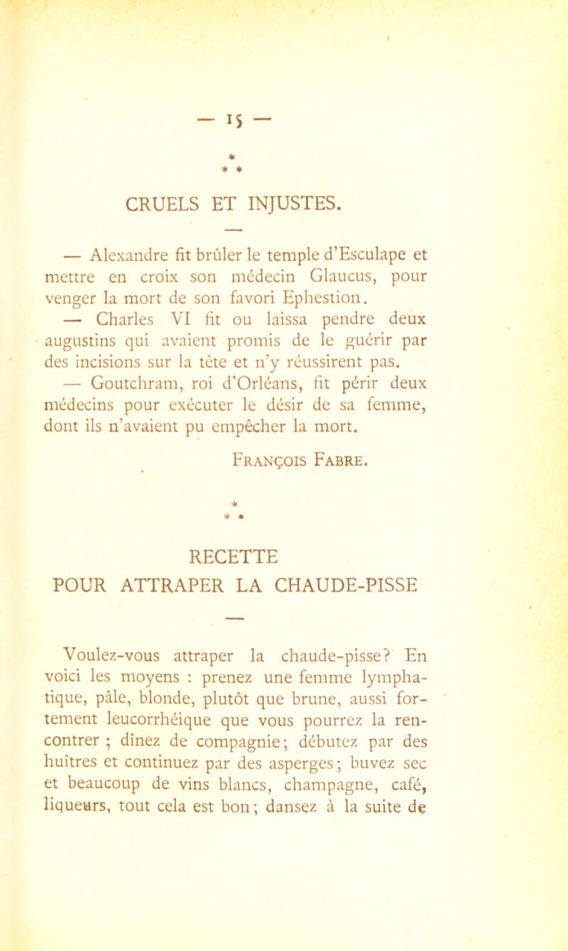 CRUELS ET INJUSTES. — Alexandre fit brûler le temple d’Esculape et mettre en croix son médecin Glaucus, pour venger la mort de son favori Ephestion. — Charles VI fit ou laissa pendre deux augustins qui avaient promis de le guérir par des incisions sur la tête et n’y réussirent pas. — Goutchram, roi d’Orléans, fit périr deux médecins pour exécuter le désir de sa femme, dont ils n’avaient pu empêcher la mort. François Fabre. RECETTE POUR ATTRAPER LA CHAUDE-PISSE Voulez-vous attraper la chaude-pisse? En voici les moyens : prenez une femme lympha- tique, pâle, blonde, plutôt que brune, aussi for- tement leucorrhéique que vous pourrez la ren- contrer ; dînez de compagnie; débutez par des huîtres et continuez par des asperges ; buvez sec et beaucoup de vins blancs, champagne, café, liqueurs, tout cela est bon; dansez à la suite de