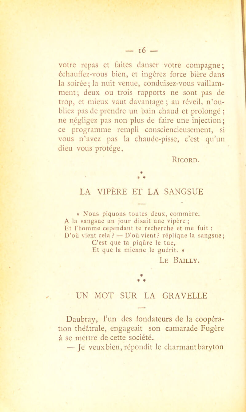 votre repas et faites danser votre compagne; échaiifiez-vous bien, et ingérez force bière dans la soirée; la nuit venue, conduisez-vous vaillam- ment; deux ou trois rapports ne sont pas de trop, et mieux vaut davantage ; au réveil, n’ou- bliez pas de prendre un bain chaud et prolongé : ne négligez pas non plus de faire une injection; ce programme rempli consciencieusement, si vous n’avez pas la chaude-pisse, c’est qu’un dieu vous protège. Ricord. * ♦ LA VIPÈRE ET LA SANGSUE « Nous piquons toutes deux, commère. A la sangsue un jour disait une vipère ; Et l'homme cependant te recherche et me fuit : D'où vient cela ? — D’où vient? réplique la sangsue ; C’est que ta piqûre le tue, Et que la mienne le guérit, n Le Bailly. ♦ * UN MOT SUR LA GRAVELLE Daubray, l’un des fondateurs de la coopéra- tion théâtrale, engageait son camarade Fugère à se mettre de cette société. — Je veuxbien, répondit le charmant baryton