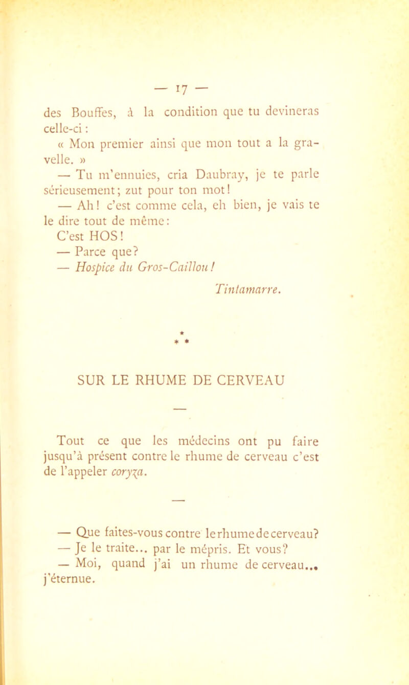 des Bouffes, à la condition que tu devineras celle-ci ; « Mon premier ainsi que mon tout a la gra- velle. )) — Tu m’ennuies, cria Daubray, je te parle sérieusement ; zut pour ton mot ! — Ah! c’est comme cela, eh bien, je vais te le dire tout de même: C’est HOS ! — Parce que? — Hospice du Gros-Caillou ! Tinlanmrre. SUR LE RHUME DE CERVEAU Tout ce que les médecins ont pu faire jusqu’à présent contre le rhume de cerveau c’est de l’appeler cory\a. — Que faites-vous contre le rhume de cerveau? — Je le traite... par le mépris. Et vous? — Moi, quand j’ai un rhume de cerveau... j’éternue.