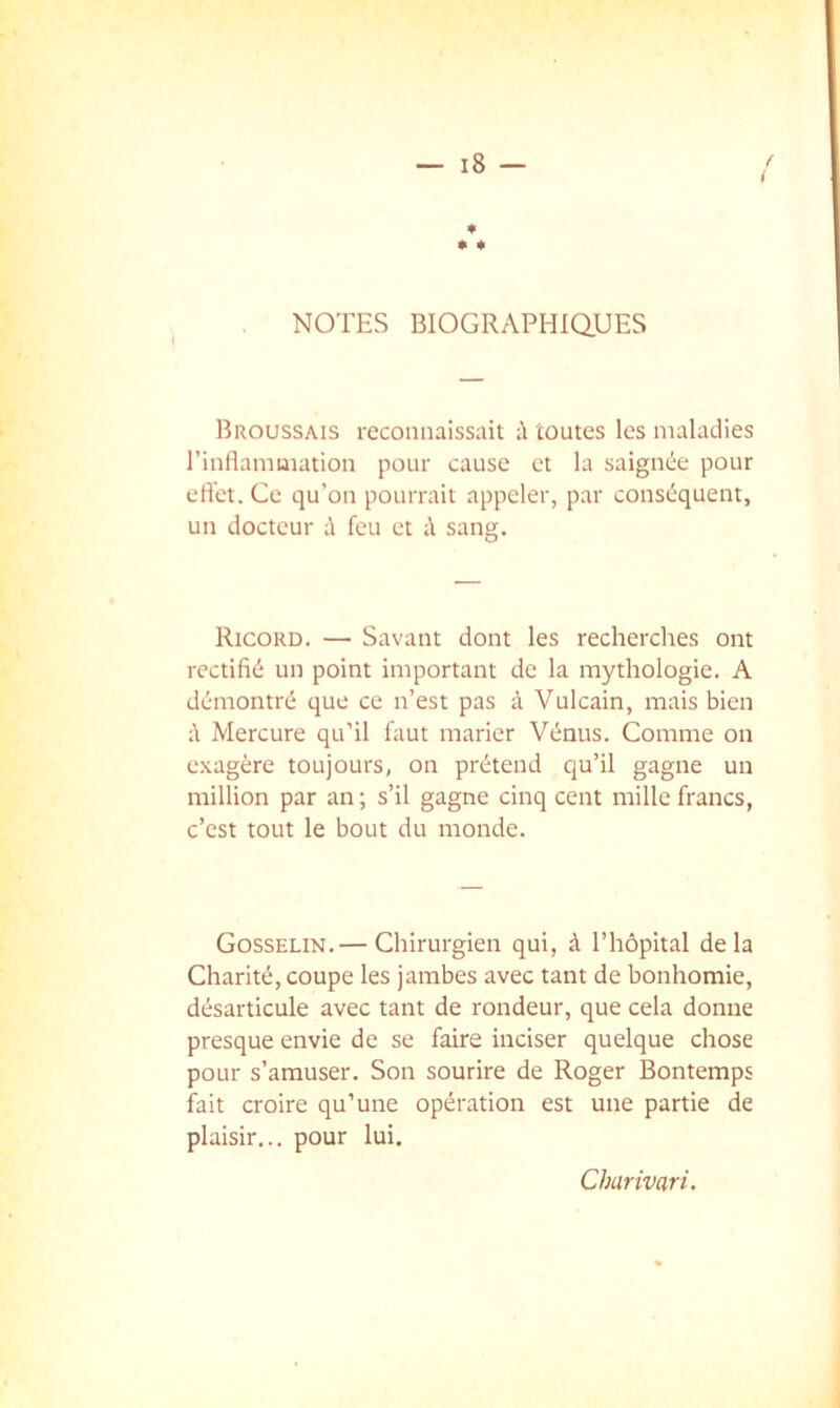 NOTES BIOGRAPHIQUES Broussais reconnaissait ù toutes les maladies l’inflamuiation pour cause et la saignée pour eft'et. Ce qu’on pourrait appeler, par conséquent, un docteur à feu et à sang. Ricord. — Savant dont les recherches ont rectifié un point important de la mythologie. A démontré que ce n’est pas à Vulcain, mais bien à Mercure qu’il faut marier Vénus. Comme on exagère toujours, on prétend qu’il gagne un million par an; s’il gagne cinq cent mille francs, c’est tout le bout du monde. Gosselin.— Chirurgien qui, à l’hôpital delà Charité, coupe les jambes avec tant de bonhomie, désarticule avec tant de rondeur, que cela donne presque envie de se faire inciser quelque chose pour s’amuser. Son sourire de Roger Bontemps fait croire qu’une opération est une partie de plaisir... pour lui. Charivari.