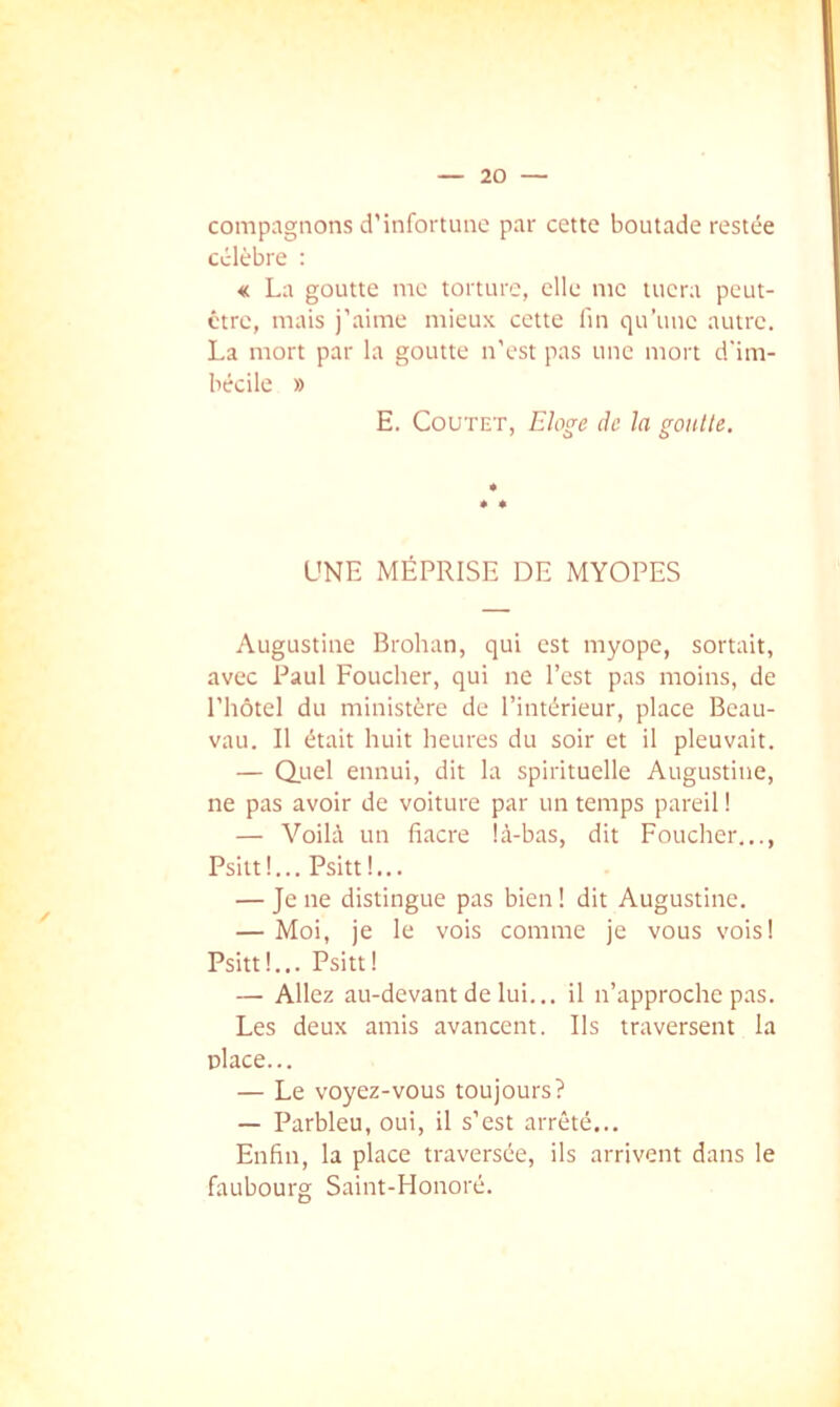 compagnons d’infortune par cette boutade restée célèbre : « La goutte me torture, elle me tuera peut- être, mais j’aime mieux cette lin qu’une autre. La mort par la goutte n’est pas une mort d'im- bécile » E. CouTET, Eloge de la gonlte. UNE MÉPRISE DE MYOPES Augustine Brohan, qui est myope, sortait, avec Paul Foucher, qui ne l’est pas moins, de l’hôtel du ministère de l’intérieur, place Beau- vau. Il était huit heures du soir et il pleuvait. — Q.uel ennui, dit la spirituelle Augustine, ne pas avoir de voiture par un temps pareil ! — Voilà un fiacre là-bas, dit Foucher..., Psitt!... Psitt!... — Je ne distingue pas bien 1 dit Augustine. — Moi, je le vois comme je vous vois! Psitt!... Psitt! — Allez au-devant de lui... il n’approche pas. Les deux amis avancent. Ils traversent la place... — Le voyez-vous toujours? — Parbleu, oui, il s’est arrêté... Enfin, la place traversée, ils arrivent dans le faubourg Saint-Honoré.