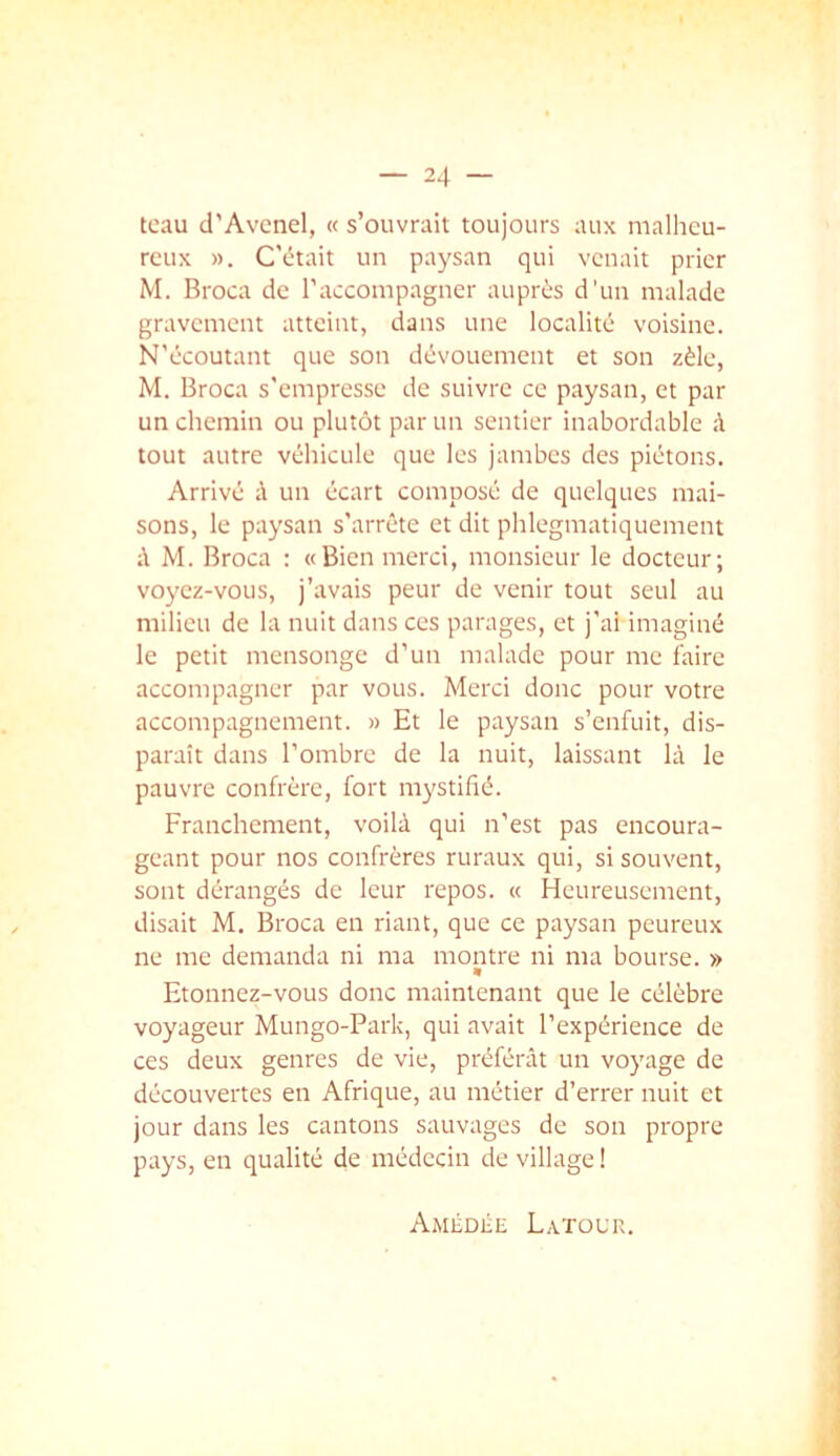 tcau d'Avenel, « s’ouvrait toujours aux malheu- reux ». C'était un paysan qui venait prier M. Broca de l’accompagner auprès d'un malade gravement atteint, dans une localité voisine. N’écoutant que son dévouement et son zèle, M. Broca s'empresse de suivre ce paysan, et par un chemin ou plutôt par un sentier inabordable à tout autre véhicule que les jambes des piétons. Arrivé à un écart composé de quelques mai- sons, le paysan s’arrête et dit phlegmatiquement M. Broca : «Bien merci, monsieur le docteur; voyez-vous, j’avais peur de venir tout seul au milieu de la nuit dans ces parages, et j’ai imaginé le petit mensonge d’un malade pour me faire accompagner par vous. Merci donc pour votre accompagnement. » Et le paysan s’enfuit, dis- paraît dans l’ombre de la nuit, laissant là le pauvre confrère, fort mystifié. Franchement, voilà qui n’est pas encoura- geant pour nos confrères ruraux qui, si souvent, sont dérangés de leur repos. « Heureusement, disait M. Broca en riant, que ce paysan peureux ne me demanda ni ma montre ni ma bourse. » « Etonnez-vous donc maintenant que le célèbre voyageur Mungo-Park, qui avait l’expérience de ces deux genres de vie, préférât un voyage de découvertes en Afrique, au métier d’errer nuit et jour dans les cantons sauvages de son propre pays, en qualité de médecin de village ! AmédiIe Latour.