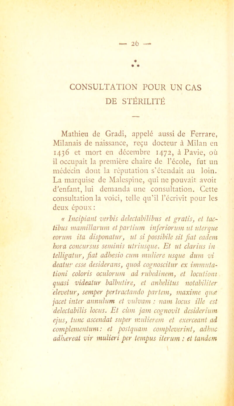 CONSULTATION POUR UN CAS DE STÉRILITÉ Mathieu de Gradi, appelé aussi de Ferrare, Milanais de naissance, reçu docteur à Milan en 1436 et mort en décembre 1472, à Pavie, où il occupait la première chaire de l’école, fut un médecin dont la réputation s’étendait au loin. La marquise de Malespine, qui ne pouvait avoir d’enfant, lui demanda une consultation. Cette consultation la voici, telle qu’il l’écrivit pour les deux époux; <r Incipiant vérins dclectàbilihus et gratis, et tac- tibiis maniillarum et parlium inferiorum ni nterque coriim ita disponalur, ut si possihile sit fiat eadein hora concursiis seminis ulriusque. Et ut clarius in ielligatur, fiat adbesio cum mulicre usque dum vi deatur esse desiderans, quod cognoscitur ex imiuuta- tioni coloris oculorum ad rubedinem, et loculioui quasi videatur balbutire, et anhelitus notabiliter elevetur, semper periractando parlent, maxime qiue jacet inter annulum et vulvam : nam locus ille est delectabilis locus. Et cùm jam cognovit desiderium ejus, tune ascendat super mulierem et exerceant ad complernentum : et poslquam compleverint, ad bue adbareat vir mulieri per tempus iterum : et tandem