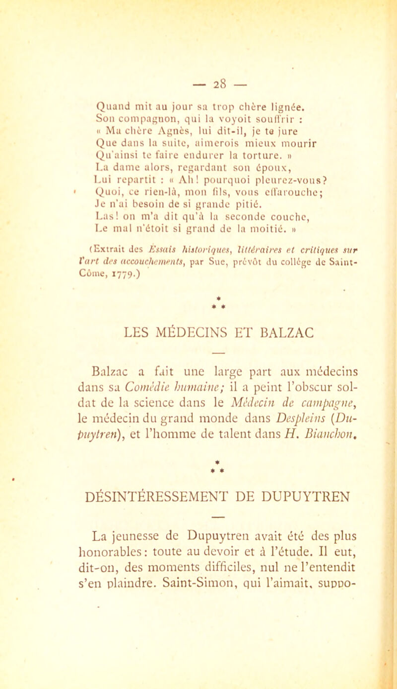Quand mit au jour sa trop clière lignée. Son compagnon, qui la voyoit souffrir : (1 Ma chère Agnès, lui dit-il, je ta jure Que dans la suite, aimerois mieux mourir Qu'ainsi te faire endurer la torture. » La dame alors, regardant son époux, I,ui repartit : « Ah! pourquoi pleurez-vous? Quoi, ce rien-IA, mon lils, vous elfarouchc; Je n'ai besoin de si grande pitié. Las! on m’a dit qu’à la seconde couche. Le mal n'étoit si grand de la moitié. » (Extrait des lùmis historiques, Ultéraires et critiques sur Vurt des accouchements, par Sue, prévôt du collège de Saiiit- Côme, 1779.) * * « LES MÉDECINS ET BALZAC Balzac a fait une large part aux médecins dans sa Comédie humaine; il a peint l’obscur sol- dat de la science dans le Médecin de campagne, le médecin du grand monde dans Despleins {Du- pitylren), et l’homme de talent dans H. Bianchon, * * DÉSINTÉRESSEMENT DE DUPUYTREN La jeunesse de Dupuytren avait été des plus honorables : toute au devoir et à l’étude. Il eut, dit-on, des moments difficiles, nul ne l’entendit s’en plaindre. Saint-Simon, qui l’aimait, supoo-