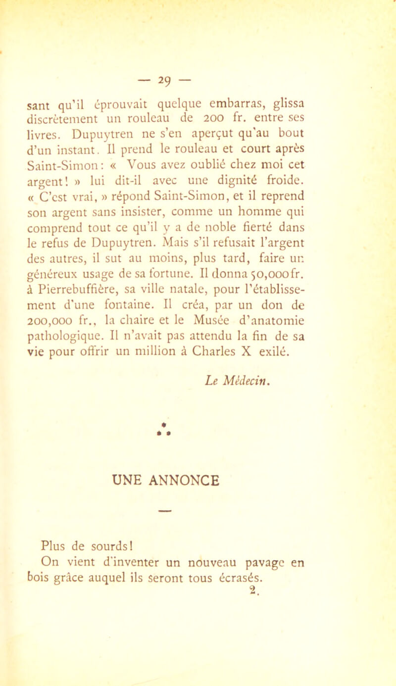 sam qu'il éprouvait quelque embarras, glissa discrètement un rouleau de 200 fr. entre ses livres. Dupuytren ne s’en aperçut qu'au bout d’un instant. Il prend le rouleau et court après Saint-Simon: « Vous avez oublié chez moi cet argent! » lui dit-il avec une dignité froide. « C’est vrai, » répond Saint-Simon, et il reprend son argent sans insister, comme un homme qui comprend tout ce qu’il y a de noble fierté dans le refus de Dupuytren. Mais s’il refusait l’argent des autres, il sut au moins, plus tard, faire un généreux usage de sa fortune. Il donna 50,000fr. à Pierrebuffière, sa ville natale, pour l’établisse- ment d'une fontaine. Il créa, par un don de 200,000 fr.. la chaire et le Musée d’anatomie pathologique. Il n’avait pas attendu la fin de sa vie pour offrir un million à Charles X exilé. Le Médecin. UNE ANNONCE Plus de sourds! On vient d'inventer un nouveau pavage en bois grâce auquel ils seront tous écrasés.