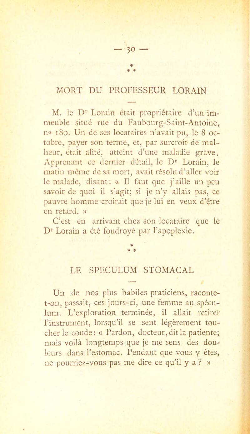 * * * MORT DU PROFESSEUR LORAIN M. le D’’ Lorain était propriétaire d’un im- meuble situé rue du Faubourg-Saint-Antoine, n® i8o. Un de ses locataires n’avait pu, le 8 oc- tobre, payer son terme, et, par surcroît de mal- heur, était alité, atteint d’une maladie grave. Apprenant ce dernier détail, le D'' Lorain, le matin même de sa mort, avait résolu d’aller voir le malade, disant: « Il faut que j’aille un peu savoir de quoi il s'agit; si je n’y allais pas, ce pauvre homme croirait que je lui en veux d’être en retard. » C’est en arrivant chez son locataire que le D'' Lorain a été foudroyé par l’apoplexie. LE SPECULUM STOMACAL Un de nos plus habiles praticiens, raconte- t-on, passait, ces jours-ci, une femme au spécu- lum. L’exploration terminée, il allait retirer l’instrument, lorsqu’il se sent légèrement tou- cher le coude : « Pardon, docteur, dit la patiente; mais voilà longtemps que je me sens des dou- leurs dans l’estomac. Pendant que vous y êtes, ne pourriez-vous pas me dire ce qu’il y a ? » I
