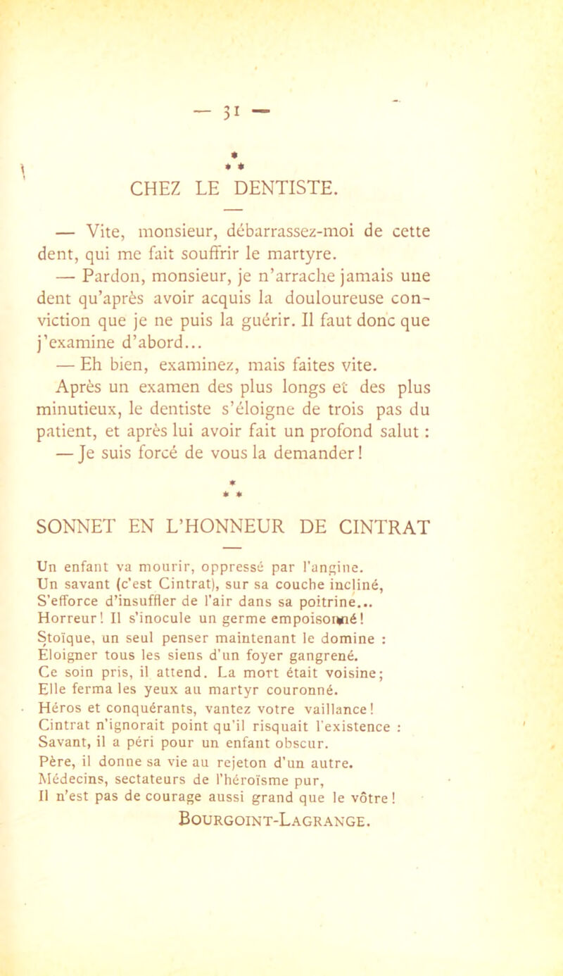 CHEZ LE DENTISTE. — Vite, monsieur, débarrassez-moi de cette dent, qui me fait souffrir le martyre. — Pardon, monsieur, je n’arrache jamais une dent qu’après avoir acquis la douloureuse con- viction que je ne puis la guérir. Il faut donc que j’examine d’abord... ■— Eh bien, examinez, mais faites vite. Après un examen des plus longs et des plus minutieux, le dentiste s’éloigne de trois pas du patient, et après lui avoir fait un profond salut : — Je suis forcé de vous la demander ! SONNET EN L’HONNEUR DE CINTRAT Un enfant va mourir, oppressé par l’angine. Un savant (c’est Cintrât), sur sa couche incliné. S’efforce d’insuffler de l’air dans sa poitrine... Horreur! Il s’inocule un germe empoisonné! Stoïque, un seul penser maintenant le domine : Éloigner tous les siens d’un foyer gangrené. Ce soin pris, il attend. La mort était voisine; Elle ferma les yeux au martyr couronné. Héros et conquérants, vantez votre vaillance! Cintrât n’ignorait point qu’il risquait l'existence : Savant, il a péri pour un enfant obscur. Père, il donne sa vie au rejeton d’un autre. Médecins, sectateurs de l’héroïsme pur. Il n’est pas de courage aussi grand que le vôtre! Eourgoint-Lagrange.