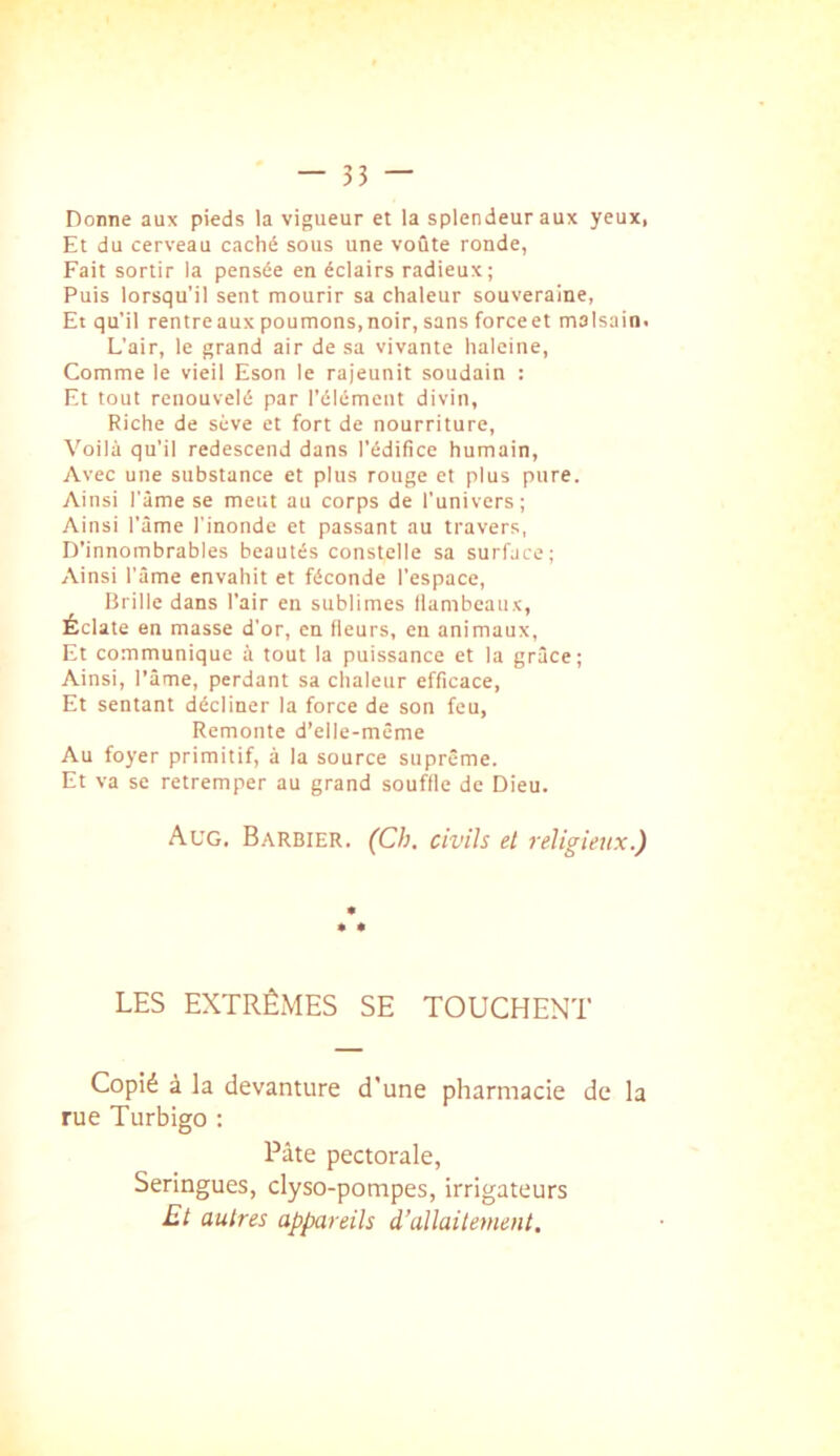 Donne aux pieds la vigueur et la splendeur aux yeux, Et du cerveau caché sous une voûte ronde, Fait sortir la pensée en éclairs radieux; Puis lorsqu’il sent mourir sa chaleur souveraine, Et qu'il rentre aux poumons, noir, sans force et malsain. L’air, le grand air de sa vivante haleine, Comme le vieil Eson le rajeunit soudain : Et tout renouvelé par l’élément divin, Riche de sève et fort de nourriture. Voilà qu’il redescend dans l'édifice humain. Avec une substance et plus rouge et plus pure. Ainsi l’âme se meut au corps de l’univers; Ainsi l’âme l’inonde et passant au travers, D’innombrables beautés constelle sa surface; Ainsi l’âme envahit et féconde l’espace, Brille dans l’air en sublimes liambcanx, Éclate en masse d’or, en fieurs, en animaux, Et communique à tout la puissance et la grâce; Ainsi, l'âme, perdant sa chaleur efficace, Et sentant décliner la force de son feu, Remonte d’elle-mcme Au foyer primitif, à la source suprême. Et va se retremper au grand souflle de Dieu. Aug. Barbier. (Ch. civils et religieux.) LES EXTRÊMES SE TOUCHENT Copié à la devanture d'une pharmacie de la rue Turbigo ; Pâte pectorale, Seringues, clyso-pompes, irrigateurs Et autres appareils d’allaitement.