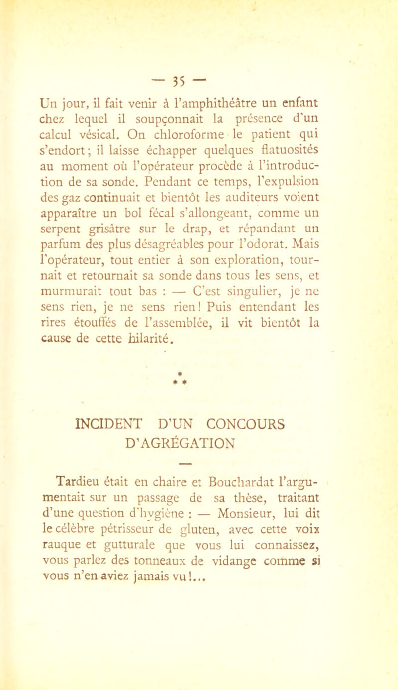 Un jour, il fait venir à l’amphithéâtre un enfant chez lequel il soupçonnait la présence d'un calcul vésical. On chloroforme le patient qui s’endort; il laisse échapper quelques flatuosités au moment où l’opérateur procède à l’introduc- tion de sa sonde. Pendant ce temps, l’expulsion des gaz continuait et bientôt les auditeurs voient apparaître un bol fécal s’allongeant, comme un serpent grisâtre sur le drap, et répandant un parfum des plus désagréables pour l’odorat. Mais l’opérateur, tout entier à son exploration, tour- nait et retournait sa sonde dans tous les sens, et murmurait tout bas : — C’est singulier, je ne sens rien, je ne sens rien ! Puis entendant les rires étouffés de l’assemblée, il vit bientôt la cause de cette hilarité. INCIDENT D’UN CONCOURS D’AGRÉGATION Tardieu était en chaire et Bouchardat l’argu- mentait sur un passage de sa thèse, traitant d’une question d'hygiène : — Monsieur, lui dit le célèbre pétrisseur de gluten, avec cette voix rauque et gutturale que vous lui connaissez, vous parlez des tonneaux de vidange comme si vous n’en aviez jamais vu !...