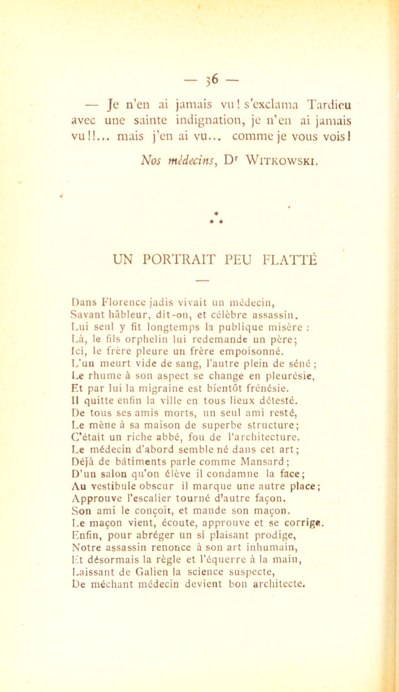 avec une sainte indignation, je n'en ai jamais vu!!... mais j’en ai vu... comme je vous voisI Nos médecins, Witkowski. UN PORTRAIT PEU FLATTÉ Dans Florence jadis vivait an niéJccin, Savant hâbleur, dit-on, et célèbre assassin. I.ui seul y fit longtemps la publique misère ; I.à, le fils orphelin lui redemande un père; [ci, le frère pleure un frère empoisonné. I.'un meurt vide de sang, l'autre plein de séné ; l.e rhume à son aspect se change en pleurésie, Kt par lui la migraine est bientôt frénésie. Il quitte enfin la ville en tous lieux détesté. De tous ses amis morts, un seul ami resté, Le mène à sa maison de superbe structure; C’était un riche abbé, fou de l’architecture. I,e médecin d’abord semble né dans cet art; Déjà de bâtiments parle comme Mansard; D’un salon qu’on élève il condamne la face; Au vestibule obscur il marque une autre place; Approuve l’escalier tourné d’autre façon. Son ami le conçoit, et mande son maçon. I.e maçon vient, écoute, approuve et se corrige. Enfin, pour abréger un si plaisant prodige. Notre assassin renonce à son art inhumain. Et désormais la règle et l’équerre à la main, Laissant de Galien la science suspecte. De méchant médecin devient bon architecte.