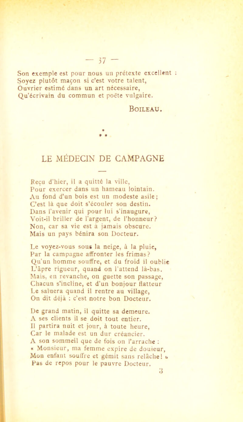 Son exemple est pour nous uii prétexte excellent Soyez plutôt maçon si c’est votre talent, Ouvrier estimé dans un art nécessaire, Qu'écrivain du commun et poète vulgaire. Boileau. LE MÉDECIN DE CAMPAGNE Reçu d'hier, il a quitté la ville. Pour exercer dans un hameau lointain. Au fond d’un bois est un modeste asile; C’est là que doit s’écouler son destin. Dans l’avenir qui pour lui s'inaugure, ■Voit-il briller de l’argent, de l’honneur? Non, car sa vie est à jamais obscure. Mais un pays bénira son Docteur. Le voyez-vous sous la neige, à la pluie, Par la campagne affronter les frimas? Qu'un homme souffre, et du froid il oublie L’âpre rigueur, quand on l’attend là-bas. Mais, en revanche, on guette son passage. Chacun s’incline, et d'un bonjour flatteur Le saluera quand il rentre au village. On dit déjà ; c’est notre bon Docteur. De grand matin, il quitte sa demeure. A ses clients il se doit tout entier. Il partira nuit et jour, à toute heure. Car le malade est un dur créancier. A son sommeil que de fois on l’arrache ; « Monsieur, ma femme expire de douieur. Mon enfant souffre et gémit sans relâche 1 u Pas de repos pour le pauvre Docteur.